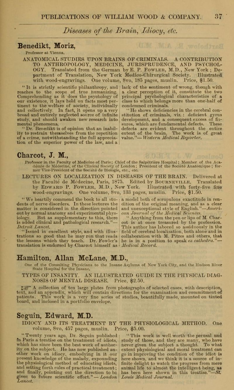 Diseases of the Brain, Idiocy, etc. Benedikt, Moriz, Professor at Vienna. ANATOMICAL STUDIES UPON BRAINS OF CRIMINALS. A CONTRIBUTION TO ANTHROPOLOGY, MEDICINE, JURISPRUDENCE, AND PSYCHOL- OGY. Translated from the German by E. P. Fowler, M.D., New York ; De- partment of Translation, New York Medico-Chirurgical Society. Illustrated with wood-engravings. One volume, 8vo, 185 pages, muslin. Price, $1.50. It is strictly scientific philanthropy, and reaches to the scope of true humanizing. Comprehending as it does the psychology of our existence, it lays hold on facts most per- tinent to the welfare of society, individually and collectively. In fact, it opens up a very broad and entirely neglected source of infinite study, and should awaken new research into mental phenomena. Dr. Benedikt is of opinion that an inabil- ity to restrain themselves from the repetition of a crime, notwithstanding the full apprecia- tion of the superior power of the law, and a lack of the sentiment of wrong, though with a clear perception of it, constitute the two principal psychological characteristics of a class to which belongs more than one-half of condemned criminals. 'lHe shows deficiencies in the cerebral con- stitution of criminals, viz. : deficient gyrus development, and a consequent excess of fis- sures, which are fundamental defects. These defects are evident throughout the entire extent of the brain. The work is of groat value.—Western Medical Reporter. Charcot, J. M., Professor in the Faculty of Medicine of Paris; Chief of the Ralpetriere Hospital; Member of the Aca- demie de Medecine, of the Clinical Society of London ; President of the Societe Anatomique ; for- mer Vice-President of the Societe de Biologie, etc., etc. LECTURES ON LOCALIZATION IN DISEASES OF THE BRAIN. Delivered at the Faculte de Medecine, Paris, 1875. Edited by Bourneville. Translated by Edward P. Fowler, M.D., New York. Illustrated with forty-live line wood-engravings. One volume, 8vo, 133 pages, muslin. Price, $1.50. We heartily commend the book to all &tu- • dents of nerve disorders. In these lectures the matter is considered in the direction pointed out by normal anatomy and experimental phys- ( iology. But as supplementary to this, there is added clinical and pathological research.— Detroit Lancet. Issued in excellent style, and with illus- I trations so good that he may run that reads the lessons which they teach. Dr. Fowler's translation is endorsed by Charcot himself as a model both of scrupulous exactitude in ren- dition of the original meaning, and as a clear and unexceptional style of English.—Ameri- can Journal of the Medical Sciences. Anything from the pen or lips of M. Char- cot is at once treasured by the profession. This author has labored so assiduously in the field of cerebral localization, both alone and in collaboration with M. Pitres and others, that he is in a position to speak ex cathedra.— Medical Record. Hamilton, Allan McLane, M.D., One of the Consulting Physicians to the Insane Asylums of New York City, and the Hudson River State Hospital for the Insane. TYPES OF INSANITY. AN ILLUSTRATED GUIDE IN THE PHYSICAL DIAG- NOSIS OF MENTAL DISEASE. Price, $2.50. |^° A collection of ten large plates from photographs of selected cases, with description, text, and an appendix, which will contain directions for the examination and commitment of patients. This work is a very fine series of studies, beautifully made, mounted on tinted board, and inclosed in a portfolio envelope. Seguin, Edward, M.D. IDIOCY AND ITS TREATMENT BY THE PHYSIOLOGICAL METHOD. One volume, 8vo, 457 pages, muslin. Price, $5.00. Twenty years ago, Dr. Seguin published fh Paris a treatise on the treatment of idiots, which has since been the best work of author- ity on the subject. He has now published an- other work on idiocy, embodying in it our present knowledge of the malady, expounding the physiological method of educating idiots, and setting forth rules of practical treatment; and finally, pointing out the direction to be given to future scientific effort. — London Lancet. This work is well worth the perusal and study of those, and they are many, who have never given the subject a thought. To what extent physiological and moral treatment can go in improving the condition of the idiot is here shown, and we think it is a source of in- finite delight to watch the progress from mere animal life to almost the intelligent being, as has been here shown in this treatise.—St. Louis Medical Journal.