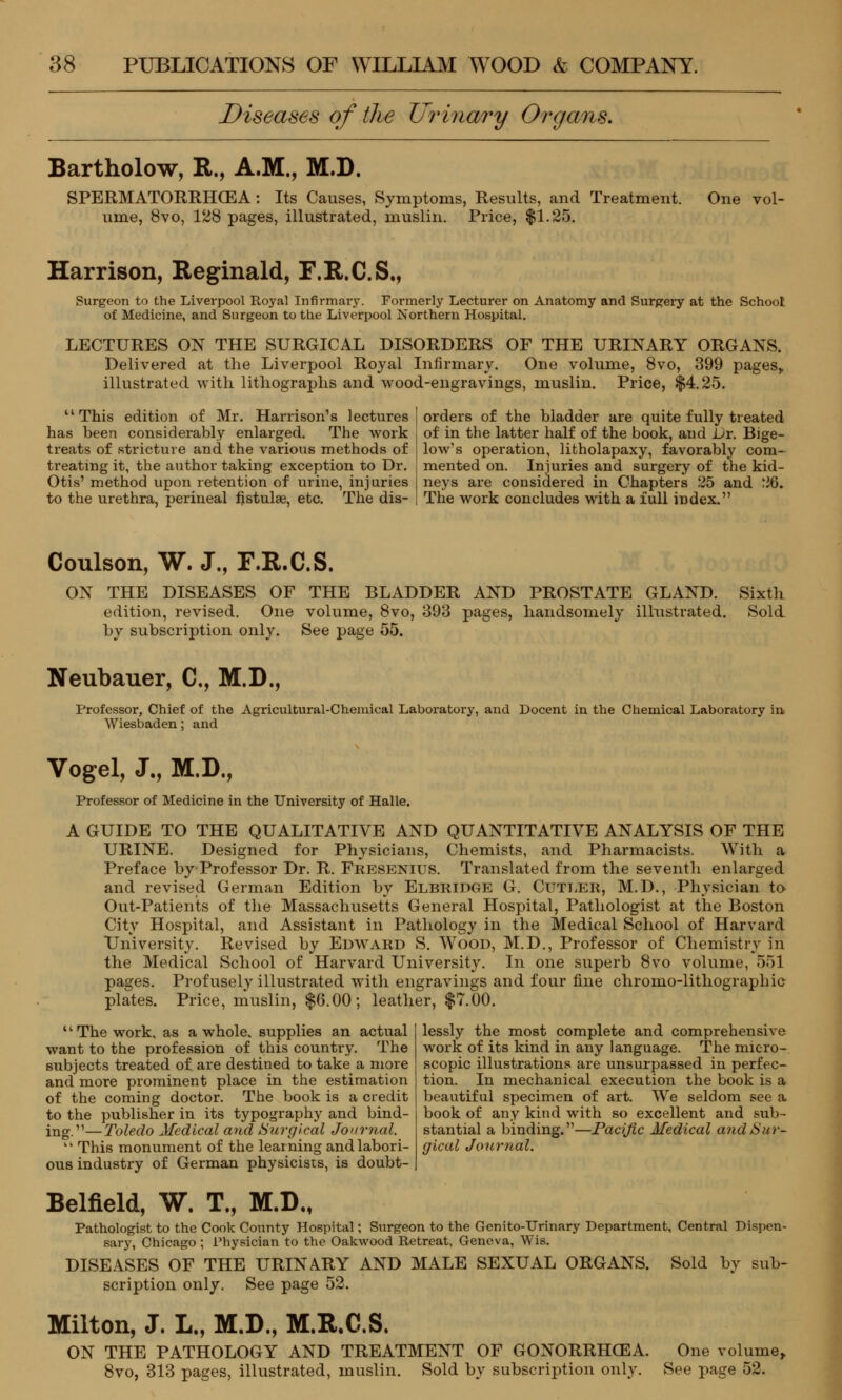 Diseases of the Urinary Organs. Bartholow, R., A.M., M.D. SPERMATORRHOEA: Its Causes, Symptoms, Results, and Treatment. One vol- ume, 8vo, 128 pages, illustrated, muslin. Price, $1.25. Harrison, Reginald, F.R.C.S., Surgeon to the Liverpool Royal Infirmary. Formerly Lecturer on Anatomy and Surgery at the School of Medicine, and Surgeon to the Liverpool Northern Hospital. LECTURES ON THE SURGICAL DISORDERS OF THE URINARY ORGANS. Delivered at the Liverpool Royal Infirmary. One volume, 8vo, 399 pages,, illustrated with lithographs and wood-engravings, muslin. Price, $4.25. This edition of Mr. Harrison's lectures has been considerably enlarged. The work treats of stricture and the various methods of treating it, the author taking exception to Dr. Otis' method upon retention of urine, injuries to the urethra, perineal fistulse, etc. The dis- orders of the bladder are quite fully treated of in the latter half of the book, and Dr. Bige- low's operation, litholapaxy, favorably com- mented on. Injuries and surgery of the kid- neys are considered in Chapters 25 and 26. The work concludes with a full index. Coulson, W. J., F.R.C.S. ON THE DISEASES OF THE BLADDER AND PROSTATE GLAND. Sixth edition, revised. One volume, 8vo, 393 pages, handsomely illustrated. Sold by subscription only. See page 55. Neubauer, C, M.D., Professor, Chief of the Agricultural-Chemical Laboratory, and Docent in the Chemical Laboratory in Wiesbaden; and Vogel, J., M.D., Professor of Medicine in the University of Halle. A GUIDE TO THE QUALITATIVE AND QUANTITATIVE ANALYSIS OF THE URINE. Designed for Physicians, Chemists, and Pharmacists. With a Preface byProfessor Dr. R. Fkesenius. Translated from the seventh enlarged and revised German Edition by Elbridge G. Cutler, M.D., Physician to Out-Patients of the Massachusetts General Hospital, Pathologist at the Boston City Hospital, and Assistant in Pathology in the Medical School of Harvard University. Revised by Edward S. Wood, M.D., Professor of Chemistry in the Medical School of Harvard University. In one superb 8vo volume, 551 pages. Profusely illustrated with engravings and four fine chromo-lithographic plates. Price, muslin, $6.00; leather, $7.00. The work, as a whole, supplies an actual want to the profession of this country. The subjects treated of are destined to take a more and more prominent place in the estimation of the coming doctor. The book is a credit to the publisher in its typography and bind- ing.— Toledo Medical and Surgical Journal. ki This monument of the learning and labori- ous industry of German physicists, is doubt- lessly the most complete and comprehensive work of its kind in any language. The micro- scopic illustrations are unsurpassed in perfec- tion. In mechanical execution the book is a beautiful specimen of art. We seldom see a book of any kind with so excellent and sub- stantial a binding.—Pacific Medical and Sur- gical Journal. Belfield, W. T., M.D., Pathologist to the Cook County Hospital; Surgeon to the Genito-Urinary Department, Central Dispen- sary, Chicago ; Physician to the Oakwood Retreat, Geneva, Wis. DISEASES OF THE URINARY AND MALE SEXUAL ORGANS. Sold by sub- scription only. See page 52. Milton, J. L„ M.D., M.R.C.S. ON THE PATHOLOGY AND TREATMENT OF GONORRHOEA. 8vo, 313 pages, illustrated, muslin. Sold by subscription only. One volume,. See page 52.