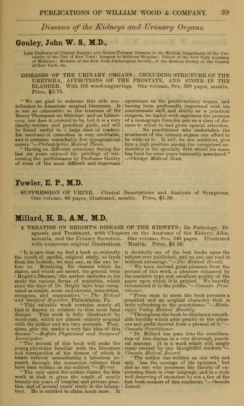 Diseases of the Kidneys and Urinary Organs. Gouley, John W. S., M.D., Late Trofessor of Clinical Surgery and Genito-TJrinary Diseases in the Medical Department of the Uni- versity of the City of New York; Surgeon to Bellevue Hospital; Fellow of the New York Academy of Medicine; Member of the New York Pathological Society, of the Medical Society of the County of New York, etc. DISEASES OF THE URINARY ORGANS ; INCLUDING STRICTURE OF THE URETHRA, AFFECTIONS OF THE PROSTATE, AND STONE IN THE BLADDER. With 103 wood-engravings. One volume, 8vo, 368 pages, muslin. Price, $3.75. We are glad to welcome this able con- tribution to American surgical literature. It is not so exhaustive as the treatises of Sir Henry Thompson on Stricture and on Lithot- omy, nor does it pretend to be, but it is a very clearly-written and practical guide, and will be found useful to a large class of readers. Its mechanical execution is very creditable, and it contains remarkably few typographical errors.—Philadelphia Medical Times. *' Having on different occasions during the last six years enjoyed the privilege of wit- nessing the performance by Professor Gouley of some of the most difficult and important operations on the genito-urinary organs, and having been profoundly impressed with his consummate skill and ability as a practical surgeon, we haded with eagerness the promise of a monograph from his pen on a class of dis- eases to which he had given special attention. . . . No practitioner who undertakes the treatment of the urinary organs can afford to be without it. It will, we are confident, give him a high position among the recognized au- thorities in the specialty with which his name has been for some years honorably associated. —Chicago Medical Neu>s. Fowler, E. P., M.D. SUPPRESSION OF URINE. Clinical Descriptions and Analysis of Symptoms. One volume, 86 pages, illustrated, muslin. Price, $1.50. Millard, H. B., A.M., M.D. A TREATISE ON BRIGHT'S DISEASE OF THE KIDNEYS; Its Pathology, Di- agnosis, and Treatment, with Chapters on the Anatomy of the Kidney, Albu- minuria, and the Urinary Secretion. One volume, 8vo, 246 pages. Illustrated with numerous original illustrations. Muslin. Price, $2.50. 1' It is rare that we find a book so evidently the result of careful, original study, so fresh from the bedside, we may say, as the one be- fore us. Retaining, for reasons which he states, and which are sound, the general term 4 Bright's Disease,' the author includes in his study the various forms of nephritis, which since the days of Dr. Bright have been recog- nized as simple, acute and chronic, interstitial, croupous, and suppurative.— The Medical and Surgical Reporter, Philadelphia, Pa. This valuable work contains nearly all that is known in relation to this most fatal disease. This work is fully illustrated by wood-cuts, which are almost entirely original with the author and are very accurate. They, alone, give the reader a very fair idea of this disease.—Buffalo Physicians* and Surgeons* Investigator. The perusal of this book will make the young physician familiar with the literature and therapeutics of the disease of which it treats without necessitating a laborious re- search through the numerous volumes that have been written on the subject.—Mirror. The only merit the author claims for this work is that it gives the result of nearly twenty-six years of hospital and private prac- tice, and of several years' study in the labora- tory. He is entitled to claim much more. It is decidedly one of the best books upon the subject ever published, and no one can read it without advantage.—The Medical Herald. 1' We have derived great pleasure from the perusal of this work, a pleasure enhanced by the readable type and excellent quality of the paper upon which it is printed. We heartily recommend it to the public.—Canada Prac- titioner. From stem to' stern the book presents a practical and an original character that is truly refreshing to the practitioner.—Missis- sippi Valley Medical Monthly. Throughout the book he displays a remark- able lucidity which adds greatly to the pleas- ure and profit derived from a perusal of it.— Canada Practitioner. Dr. Millard has gone into the considera- tion of this disease in a very thorough, practi- cal manner. It is a work which will amply repay perusal by any thoughtful student.— Canada Medical Record. The author has written as one who not only ' has the courage of his opinions,' but also as one who possesses the faculty of ex- pressing them in clear language, and in a style well deserving of imitation by not a few of the fast book-makers of this continent.— (tenada Lancet.