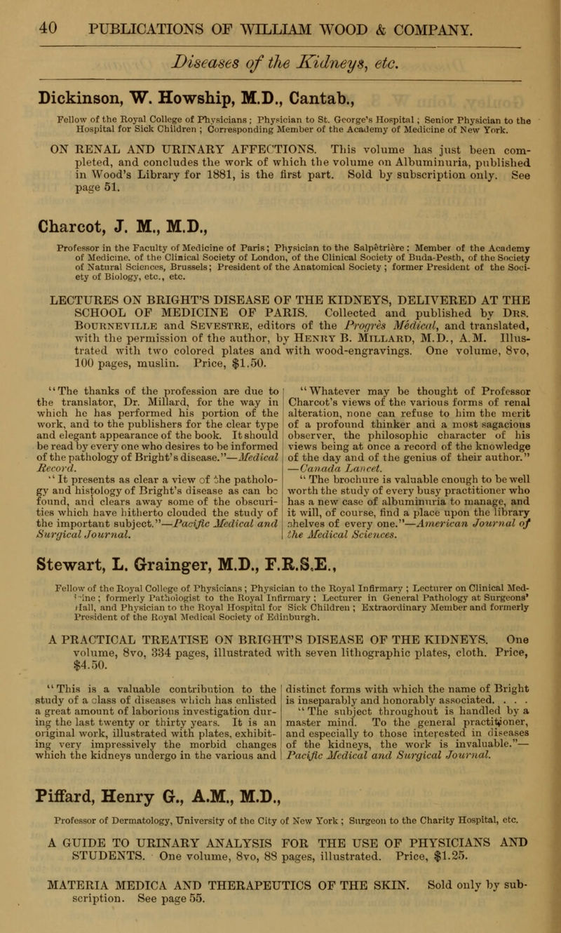 Diseases of the Kidneys, etc. Dickinson, W. Howship, M.D., Cantab., Fellow of the Royal College of Physicians ; Physician to St. George's Hospital ; Senior Physician to the Hospital for Sick Children ; Corresponding Member of the Academy of Medicine of New York. ON RENAL AND URINARY AFFECTIONS. This volume has just been com- pleted, and concludes the work of which the volume on Albuminuria, published in Wood's Library for 1881, is the first part. Sold by subscription only. See page 51. Charcot, J. M., M.D., Professor in the Faculty of Medicine of Paris; Physicinn to the Salpetriere ; Member of the Academy of Medicine, of the Clinical Society of London, of the Clinical Society of Buda-Pesth, of the Society of Natural Sciences, Brussels; President of the Anatomical Society ; former President of the Soci- ety of Biology, etc., etc. LECTURES ON BRIGHT'S DISEASE OF THE KIDNEYS, DELIVERED AT THE SCHOOL OF MEDICINE OF PARIS. Collected and published by Drs. Bourneville and Sevestre, editors of the Progres Medical, and translated, with the permission of the author, by Henry B. Millard, M.D., A.M. Illus- trated with two colored plates and with wood-engravings. One volume, 8vo, 100 pages, muslin. Price, $1.50. The thanks of the profession are due to the translator, Dr. Millard, for the way in which he has performed his portion of the work, and to the publishers for the clear type and elegant appearance of the book. It should be read by every one who desires to be informed of the pathology of Bright's disease.—Medical Record. It presents as clear a view of the patholo- gy and histology of Bright's disease as can be found, and clears away some of the obscuri- ties which have hitherto clouded the study of the important subject.—Pacific Medical and Surgical Journal. Whatever may be thought of Professor Charcot's views of the various forms of renal alteration, none can refuse to him the merit of a profound thinker and a most sagacious observer, the philosophic character of his views being at once a record of the knowledge of the day and of the genius of their author. — Canada Laiicet. The brochure is valuable enough to be well worth the study of every busy practitioner who has a new case of albuminuria to manage, and it will, of course, find a place upon the library shelves of every one.—American Jotcrnal of the Medical Sciences. Stewart, L. Grainger, M.D., F.R.SJ2., Fellow of the Royal College of Physicians ; Physician to the Royal Infirmary ; Lecturer on Clinical Med- line ; formerly Pathologist to the Royal Infirmary ; Lecturer in General Pathology at Surgeons' i fall, and Physician to the Royal Hospital for Sick Children ; Extraordinary Member and formerly President of the Royal Medical Society of Edinburgh. A PRACTICAL TREATISE ON BRIGHT'S DISEASE OF THE KIDNEYS. One volume, 8vo. 334 pages, illustrated with seven lithographic plates, cloth. Price, $4.50. This is a valuable contribution to the study of a class of diseases which has enlisted a great amount of laborious investigation dur- ing the last twenty or thirty years. It is an original work, illustrated with plates, exhibit- ing very impressively the morbid changes which the kidneys undergo in the various and distinct forms with which the name of Bright is inseparably and honorably associated. . . . The subject throughout is handled by a master mind. To the general practitioner, and especially to those interested in diseases of the kidneys, the work is invaluable.— Pacific Medical and Surgical Journal. Piffard, Henry G., A.M., M.D., Professor of Dermatology, University of the City of New York ; Surgeon to the Charity Hospital, etc. A GUIDE TO URINARY ANALYSIS FOR THE USE OF PHYSICIANS AND STUDENTS. One volume, 8vo, 88 pages, illustrated. Price, $1.25. MATERIA MEDICA AND THERAPEUTICS OF THE SKIN. Sold only by sub- scription. See page 55.