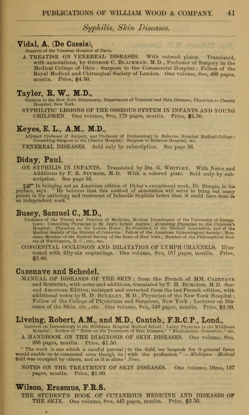 Syphilis, Shin Diseases. Vidal, A. (De Cassis), Surgeon of the Venereal Hospital of Paris. A TREATISE ON VENEREAL DISEASES. With colored plates. Translated, with annotations, hy George C. Blackman, M.D., Professor of Surgery in the Medical College of Ohio ; Surgeon to the Commercial Hospital ; Fellow of the Royal Medical and Chirurgical Society of London. One volume, 8vo, 499 pages, muslin. Price, $4.50. Taylor, R. W., M.D., Surgeon to the New York Dispensary, Department of Venereal and Skin Diseases, Physician to Charity Hospital. New York. SYPHILITIC LESIONS OF THE OSSEOUS SYSTEM IN INFANTS AND YOUNG CHILDREN. One volume, 8vo, 179 pages, muslin. Price, $2.50. Keyes, E. L., A.M., M.D., Adjunct Professor of Surgery, and Professor of Dermatology in Bellevue Hospital Medical College ; Consulting Surgeon to the Charity Hospital ; Surgeon to Bellevue Hospital, etc. VENEREAL DISEASES. Sold only hy subscription. See page 56. Diday, Paul. ON SYPHILIS IN INFANTS. Translated by Dr. G. Whitley. With Notes and Additions by F. R. Sturgis, M.D. With a colored plate. Sold only by sub- scription. See page 53. |^ In bringing out an American edition of Diday's exceptional work, Dr. Sturgis, in his preface, says : He believes that this method of annotation will serve to bring out many points in the pathology and treatment of Infantile Syphilis better than it could have done in an independent work. Busey, Samuel ft, M.D., Professor of the Theory and Practice of Medicine, Medical Department of the University of George- town ; Consulting Physician to St. Ann's Infant Asylum; Attending Physician to the Children's Hospital: Physician to the Louise Home; Ex-President of the Medical Association, and of the Medical Society of the District of Columbia; Fellow of the American Gynecological Society ; Hon- orary Member of the Medical Society of the State of New York ; Member of the Philosophical Soci- ety of Washington, D. C, etc., etc. CONGENITAL OCCLUSION AND DILATATION OF LYMPH CHANNELS. Illus- trated with fiftv-six engravings. One volume, 8vo, 187 pages, muslin. Price, $2.00. Cazenave and Schedel. MANUAL OF DISEASES OF THE SKIN ; from the French of MM. Cazenave and Schedel, with notes and additions, translated by T. H. Burgess, M.D. Sec- ond American Edition, enlarged and corrected from the last French edition, with additional notes byH. D. Bulkley, M.D., Physician of the New York Hospital ; Fellow of the College of Physicians and Surgeons, New York ; Lecturer on Dis- eases of the Skin, etc., etc. One volume, 8vo, 348 pages, muslin. Price, $2.00. Liveing, Robert, A.M., and M.D., Cantab., F.R.C.P., Lond., Lecturer on Dermatology to the Middlesex Hospital Medical School ; Lately Physician to the Middlesex Hospital ; Anthor of Notes on the Treatment of Skin Diseases, Elephantiasi- Grajcorum, etc. A HANDBOOK ON THE DIAGNOSIS OF SKIN DISEASES. One volume, 8vo, 266 pages, muslin. Price, $1.50. 11 The work is one which a careful perusal would enable us to commend even though its field was occupied by others, and as it is alone in the field, we bespeak for it general favor with the profession. — Michigan Medical News. NOTES ON THE TREATMENT OF SKIN DISEASES. One volume, 16mo, 127 pages, muslin. Price, $1.00. Wilson, Erasmus, F.R.S. THE STUDENT'S BOOK OF CUTANEOUS MEDICINE AND DISEASES OF THE SKIN. One volume, 8vo, 445 pages, muslin. Price, $3.50.
