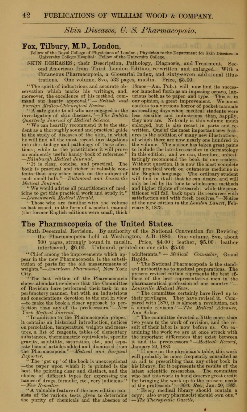 Skin Diseases, V. S. Pharmacopoeia. Fox, Tilbury, M.D., London, Fellow of the Royal College of Physicians of London ; Physician to the Department for Skin Diseases in University College Hospital; Fellow of the University College. SKIN DISEASES; their Description, Pathology, Diagnosis, and Treatment. Sec- ond American from Third London Edition, re-written and enlarged. With a Cutaneous Pharmacopoeia, a Grlossarial Index, and sixty-seven additional illus- trations. One volume, 8vo, 532 pages, muslin. Price, $5.00. The spirit of industrious and accurate ob- servation which marks his writings, and, moreover, the excellence of his method, com- mand our hearty approval. — British and Foreign Medico-Chirurgical Review. A safe guide to all who are engaged in the investigation of skin diseases.—The Dublin Quarterly Journal of Medical Science. n We can heartily recommend it to the stu- dent as a thoroughly sound and practical guide to the study of diseases of the skin, in which he will find all the most recent investigations into the etiology and pathology of these affec- tions ; while to the practitioner it will prove an eminently useful handy-book of reference. —Edinburgh Medical Journal. It is clear, concise, and practical. The book is practical and richer in valuable con- tents than any other book on the subject of such small buik.—Richmond and Louisville Medical Journal. We would advise all practitioners of med- icine to get this practical work and study it. —Leavenworth Medical Herald. 'Those who are familiar with the volume as last issued, in the form of a pocket manual (the former English editions were small, thick 18mos—Am. Pub.), will now find its succes- sor launched forth as an imposing octavo, lux- urious both as to paper and type. This is, in our opinion, a great improvement. We must confess to a virtuous horror of pocket manuals as recalling days when medical students were less sensible and industrious than, happily, they now are. Not only is this volume much enlarged, but is also recast in parts and re- written. One of the most important new feat- ures is the addition of many new illustrations, of which there are now nearly one hundred in the volume. The author has taken great pains to include the latest researches in dermatology in this edition ; and we can, therefore, unhesi- tatingly recommend the book to our readers. Without question, it is now the most complete and practical work on cutaneous medicine in the English language. The ordinary student will find in it all that he can desire, and will only be led by its tone to wholesome methods and higher flights of research ; while the prac- titioner will fall back upon its resources with satisfaction and with fresh resolves.—Notice of the new edition in the London Lancet, Feb- ruary 8, 1873. The Pharmacopoeia of the United States. Sixth Decennial Revision. By authority of the National Convention for Revising the Pharmacopoeia held at Washington, A.D. 1880. One volume, 8vo, about 500 pages, strongly bound in muslin. Price, $4.00; leather, $5.00; leather interleaved, $6.00. Unbound, printed on one side, $5.00. Chief among the improvements which ap- pear in the new Pharmacopoeia is the substi- tution of parts for the old measurements of weights.—American Pharmacist, New York City. The last edition of the Pharmacopoeia shows abundant evidence that the Committee of Revision have performed their task in no perfunctory manner, but with an industrious and conscientious devotion to the end in view —to make the book a closer approach to per- fection than any of its predecessors.—New York Medical Journal. In addition to the Pharmacopoeia proper, it contains an historical introduction, notices on percolation, temperature, weights and meas- ures, a list of reagents, tables of elementary substances, thermometric equivalents, specific gravity, solubility, saturation, etc., and sepa- rate lists of articles added and dismissed from the Pharmacopoeia.—Medical and Surgical Reporter. The ' get up' of the book is unexceptional —the paper upon which it is printed is the best, the printing clear and distinct, and the choice of different types for expressing the names of drugs, formulae, etc., very judicious. —New Remedies. kk A valuable feature of the new edition con- sists of the various tests given to determine the purity of chemicals and the absence of adulterants. — Medical Counselor, Grand Rapids. ,l The National Pharmacopoeia is the stand- ard authority as to medical preparations. The present revised edition represents the best ef- forts of the best representative men in the pharmaceutical profession of our country.— Louisville Medical News. k' The committee certainly have lived up to their privileges. They have revised it. Com- pared with 1870, it is almost a revolution, not a simple revision.—The Medical Advance, Ann Arbor. The committee devoted a little more than two years to the work of revision, and the re- sult of their labor is now before us. On ex- amining the work we are at once struck with the important differences that exist between it and its predecessors.—Medical Record, January 20, 1883. '* If once on the physician's table, this work will probably be more frequently consulted as an aid to prescribing than any other book in his library, for it represents the results of the latest scientific researches. The committee who had this work in hand deserve great credit for bringing the work up to the present needs of the profession. —Med. Rec, Jan. 20, 1883. Every medical library should contain a copy ; also every pharmacist should own one. — The Therapeutic Gazette.