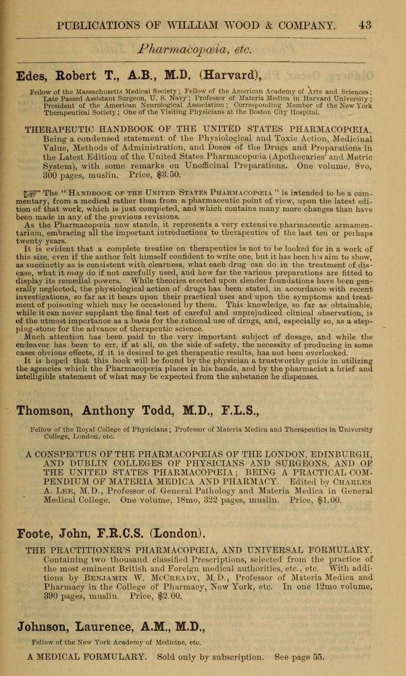FKarmacopoeia, etc. Edes, Robert T., A.B., M.D. (Harvard), Feilow of the Massachusetts Medical Society ; Fellow of the American Academy of Arts and Sciences; Late Passed Assistant Surgeon, U. S. Navy ; Professor of Materia Medica in Harvard University ; President of the American Neurological Association ; Corresponding Member of the New York Therapeutical Society; One of the Visiting Physicians at the Boston City Hospital. THERAPEUTIC HANDBOOK OF THE UNITED STATES PHARMACOPOEIA. Being a condensed statement of the Physiological and Toxic Action, Medicinal Value, Methods of Administration, and Doses of the Drugs and Preparations in the Latest Edition of the United States Pharmacopoeia (Apothecaries' and Metric System), with some remarks on Unofficinal Preparations. One volume, 8vo, 300 pages, muslin. Price, $3.50. ftgp The  Handbook of the United States Pharmacopoeia  is intended to be a com- mentary, from a medical rather than from a pharmaceutic point of view, upon the latest edi- tion of that work, which is just completed, and which contains many more changes than have been made in any of the previous revisions. As the Pharmacopoeia now stands, it represents a very extensive pharmaceutic armamen- tarium, embracing all the important introductions to therapeutics of the last ten or perhaps twenty years. It is evident that a complete treatise on therapeutics is not to be looked for in a work of this size, even if the author felt himself confident to write one, but it has been his aim to show, as succinctly as is consistent with clearness, what each drug can do in the treatment of dis- ease, what it may do if not carefully used, and how far the various preparations are fitted to display its remedial powers. While theories erected upon slender foundations have been gen- erally neglected, the physiological action of drugs has been stated, in accordance with recent investigations, so far as it bears upon their practical uses and upon the symptoms and treat- ment of poisoning which may be occasioned by them. This knowledge, so far as obtainable, while it can never supplant the final test of careful and unprejudiced clinical observation, is of the utmost importance as a basis for the rational use of drugs, and, especially so, as a step- ping-stone for the advance of therapeutic science. Aluch attention has been paid to the very important subject of dosage, and while the endeavor has been to err, if at all, on the side of safety, the necessity of producing in some cases obvious effects, if it is desired to get therapeutic results, has not been overlooked. It is hoped that this book will be found by the physician a trustworthy guide in utilizing the agencies which the Pharmacopoeia places in his hands, and by the pharmacist a brief and intelligible statement of what may be expected from the substance he dispenses. Thomson, Anthony Todd, M.D., F.L.S., Fellow of the Royal College of Physicians; Professor of Materia Medica and Therapeutics in University College, London, etc. A CONSPECTUS OF THE PHARMACOPOEIAS OF THE LONDON, EDINBURGH, AND DUBLIN COLLEGES OF PHYSICIANS AND SURGEONS, AND OF THE UNITED STATES PHARMACOPOEIA; BEING A PRACTICAL COM- PENDIUM OF MATERIA MEDICA AND PHARMACY. Edited by Charles A. Lee, M.D., Professor of General Pathology and Materia Medica in General Medical College. One volume, 18mo, 322 pages, muslin. Price, $1.00. Foote, John, F.R.C.S. (London). THE PRACTITIONER'S PHARMACOPOEIA, AND UNIVERSAL FORMULARY. Containing two thousand classified Prescriptions, selected from the practice of the most eminent British and Foreign medical authorities, etc., etc. With addi- tions by Benjamin W. McCready, M. D., Professor of Materia Medica and Pharmacy in the College of Pharmacy, New York, etc. In one 12mo volume, 390 pages, muslin. Price, $2.00. Johnson, Laurence, A.M., M.D., Fellow of the New York Academy of Medicine, etc. A MEDICAL FORMULARY. Sold only by subscription. See page 55.