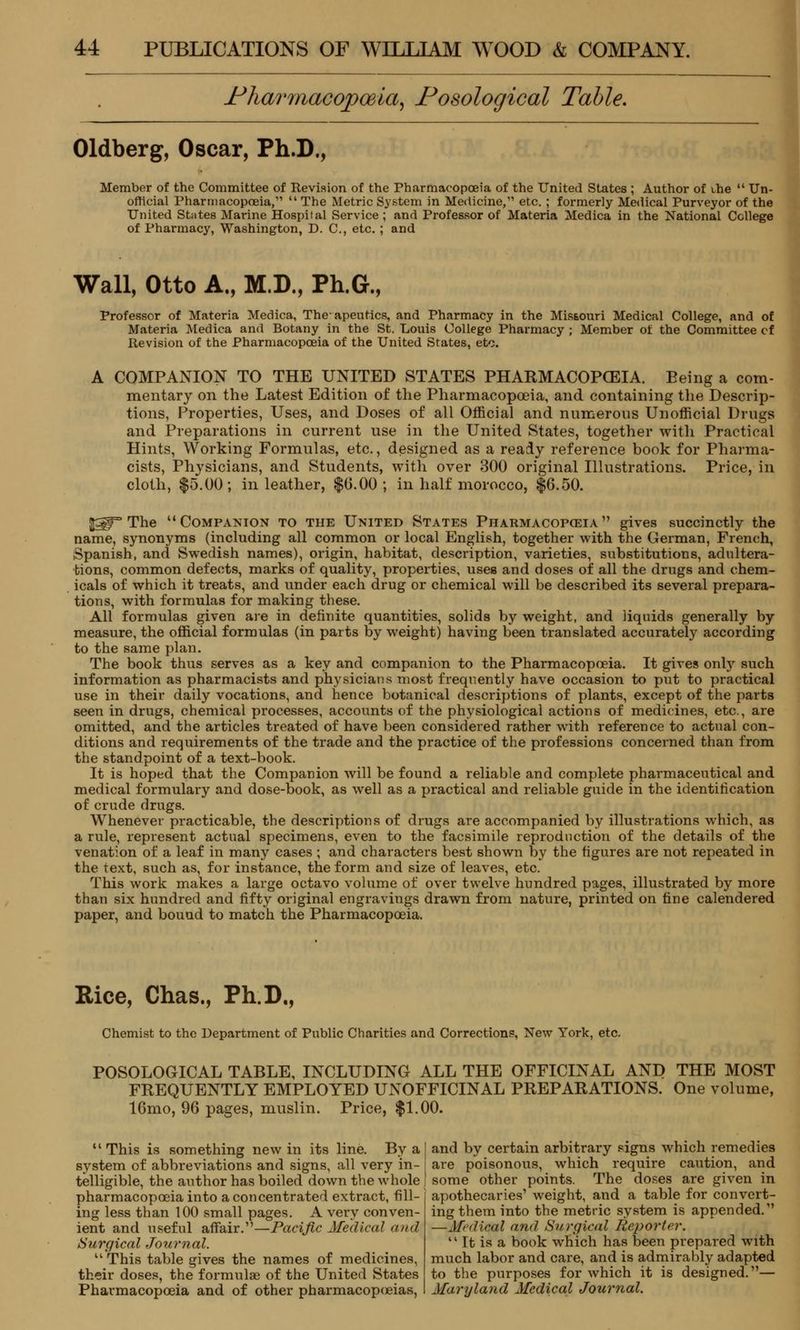 Pharmacopoeia, Nosological Table. Oldberg, Oscar, Ph.D., Member of the Committee of Revision of the Pharmacopoeia of the United States ; Author of the  Un- official Pharmacopoeia,  The Metric System in Medicine, etc. ; formerly Medical Purveyor of the United States Marine Hospital Service ; and Professor of Materia Medica in the National College of Pharmacy, Washington, D. C, etc. ; and Wall, Otto A., M.D., Ph.G., Professor of Materia Medica, The- apeutics, and Pharmacy in the Missouri Medical College, and of Materia Medica and Botany in the St. Louis College Pharmacy ; Member of the Committee cf Revision of the Pharmacopoeia of the United States, etc. A COMPANION TO THE UNITED STATES PHARMACOPOEIA. Being a com- mentary on the Latest Edition of the Pharmacopoeia, and containing the Descrip- tions, Properties, Uses, and Doses of all Official and numerous Unofficial Drugs and Preparations in current use in the United States, together with Practical Hints, Working Formulas, etc., designed as a ready reference book for Pharma- cists, Physicians, and Students, with over 300 original Illustrations. Price, in cloth, $5.00; in leather, $0.00; in half morocco, $6.50. p$T The Companion to the United States Pharmacopoeia gives succinctly the name, synonyms (including all common or local English, together with the German, French, iSpanish, and Swedish names), origin, habitat, description, varieties, substitutions, adultera- tions, common defects, marks of quality, properties, uses and doses of all the drugs and chem- icals of which it treats, and under each drug or chemical will be described its several prepara- tions, with formulas for making these. All formulas given are in definite quantities, solids by weight, and liquids generally by measure, the official formulas (in parts by weight) having been translated accurately according to the same plan. The book thus serves as a key and companion to the Pharmacopoeia. It gives only such information as pharmacists and physicians most frequently have occasion to put to practical use in their daily vocations, and hence botanical descriptions of plants, except of the parts seen in drugs, chemical processes, accounts of the physiological actions of medicines, etc., are omitted, and the articles treated of have been considered rather with reference to actual con- ditions and requirements of the trade and the practice of the professions concerned than from the standpoint of a text-book. It is hoped that the Companion will be found a reliable and complete pharmaceutical and medical formulary and dose-book, as well as a practical and reliable guide in the identification of crude drugs. Whenever practicable, the descriptions of drugs are accompanied by illustrations which, as a rule, represent actual specimens, even to the facsimile reproduction of the details of the venation of a leaf in many eases ; and characters best shown by the figures are not repeated in the text, such as, for instance, the form and size of leaves, etc. This work makes a large octavo volume of over twelve hundred pages, illustrated by more than six hundred and fifty original engravings drawn from nature, printed on fine calendered paper, and bound to match the Pharmacopoeia. Rice, Chas., Ph.D., Chemist to the Department of Public Charities and Corrections, New York, etc. POSOLOGICAL TABLE, INCLUDING ALL THE OFFICINAL AND THE MOST FREQUENTLY EMPLOYED UNOFFICINAL PREPARATIONS. One volume, 16mo, 96 pages, muslin. Price, $1.00.  This is something new in its line. By a | and by certain arbitrary signs which remedies system of abbreviations and signs, all very in- i are poisonous, which require caution, and telligible, the author has boiled down the whole f some other points. The doses are given in pharmacopoeia into a concentrated extract, fill ing less than 100 small pages. A very conven- ient and useful affair.—Pacific Medical and Surgical Journal.  This table gives the names of medicines, their doses, the formulae of the United States Pharmacopoeia and of other pharmacopoeias, apothecaries' weight, and a table for convert- ing them into the metric system is appended. —Medical and Surgical Reporter.  It is a book which has been prepared with much labor and care, and is admirably adapted to the purposes for which it is designed.— Maryland Medical Journal.