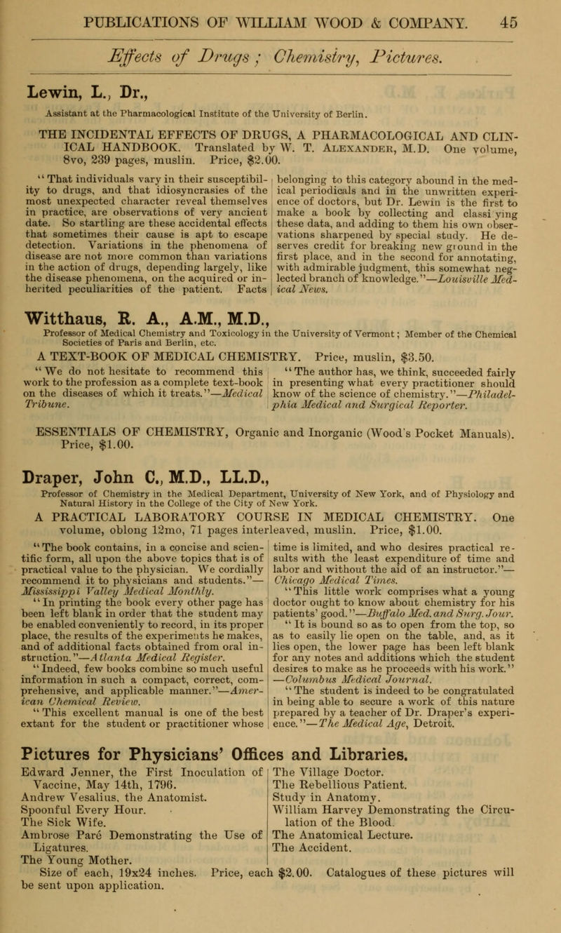Effects of Drugs ; Chemistry, Pictures. Lewin, L., Dr., Assistant at the Pharmacological Institute of the University of Berlin. THE INCIDENTAL EFFECTS OF DRUGS, A PHARMACOLOGICAL AND CLIN- ICAL HANDBOOK. Translated by W. T. Alexander, M.D. One volume, 8vo, 239 pages, muslin. Price, $2.00.  That individuals vary in their susceptibil- ity to drugs, and that idiosyncrasies of the most unexpected character reveal themselves in practice, are observations of very ancient date. So startling are these accidental effects that sometimes their cause is apt to escape detection. Variations in the phenomena of disease are not more common than variations in the action of drugs, depending largely, like the disease phenomena, on the acquired or in- herited peculiarities of the patient. Facts belonging to this category abound in the med- ical periodicals and in the unwritten experi- ence of doctors, but Dr. Lewin is the first to make a book by collecting and classi ying these data, and adding to them his own obser- vations sharpened by special study. He de- serves credit for breaking new gtound in the first place, and in the second for annotating, with admirable judgment, this somewhat neg- lected branch of knowledge.1'—Louisville Med- ical News. Witthaus, R. A., A.M., M.D., Professor of Medical Chemistry and Toxicology in the University of Vermont; Member of the Chemical Societies of Paris and Berlin, etc. A TEXT-BOOK OF MEDICAL CHEMISTRY  We do not hesitate to recommend this work to the profession as a complete text-book on the diseases of which it treats.—Medical Tribune. Price, muslin, $3.50. uThe author has, we think, succeeded fairly in presenting what every practitioner should know of the science of chemistry.—Philadel- phia Medical and Surgical Reporter. ESSENTIALS OF CHEMISTRY, Organic and Inorganic (Wood's Pocket Manuals) Price, $1.00. Draper, John C, M.D., LL.D., Professor of Chemistry in the Medical Department, University of New York, and of Physiology and Natural History in the College of the City of New York. A PRACTICAL LABORATORY COURSE IN MEDICAL CHEMISTRY. One volume, oblong 12mo, 71 pages interleaved, muslin. Price, $1.00. The book contains, in a concise and scien- tific form, all upon the above topics that is of practical value to the physician. We cordially recommend it to physicians and students.— Mississippi Valley Medical Monthly. In printing the book every other page has been left blank in order that the student may be enabled conveniently to record, in its proper place, the results of the experiments he makes, and of additional facts obtained from oral in- struction. —A tlanta Medical Register.  Indeed, few books combine so much useful information in such a compact, correct, com- prehensive, and applicable manner.—Amer- ican Chemical Review.  This excellent manual is one of the best extant for the student or practitioner whose time is limited, and who desires practical re- sults with the least expenditure of time and labor and without the aid of an instructor.— Chicago Medical Times. uThis little work comprises what a young doctor ought to know about chemistry for his patients' good.—Buffalo Med. and Surg. Jour.  It is bound so as to open from the top, so as to easily lie open on the table, and, as it lies open, the lower page has been left blank for any notes and additions which the student desires to make as he proceeds with his work. —Columbus Medical Journal. uThe student is indeed to be congratulated in being able to secure a work of this nature prepared by a teacher of Dr. Draper's experi- ence.— The Medical Age, Detroit. Pictures for Physicians' Offices and Libraries. Edward Jenner, the First Inoculation of [ The Village Doctor. Vaccine, May 14th, 1796. Andrew Vesalius, the Anatomist. Spoonful Every Hour. The Rebellious Patient. Study in Anatomy. William Harvey Demonstrating the Circu- lation of the Blood. The Anatomical Lecture. The Accident. The Sick Wife. Ambrose Pare Demonstrating the Use of Ligatures. The Young Mother. Size of each, 19x24 inches. Price, each $2.00. Catalogues of these pictures will be sent upon application.