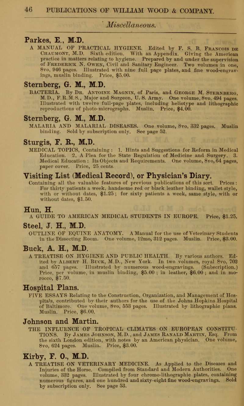 Miscellaneous. Parkes, E., M.D. A MANUAL OF PRACTICAL HYGIENE. Edited by F. S. B. Francois de Chaumont, M.D. Sixth edition. With an Appendix. Giving the American practice in matters relating to hygiene. Prepared by and under the supervision of Frederick N. Owen, Civil and Sanitary Engineer. Two volumes in one, 8vo, 946 pages. Illustrated with nine full page plates, and fine wood-engrav- ings, muslin binding. Price, $5.00. Sternberg, G. M., M.D. BACTERIA. By Dr. Antoine Magnin, of Paris, and George M. Sternberg, M.D., F.R.M.S., Major and Surgeon, U. S. Army. One volume, 8vo, 494 pages. Illustrated with twelve full-page plates, including heliotype and lithographic reproductions of photo-micrographs. Muslin. Price, $4.00. Sternberg, G. M., M.D. MALARIA AND MALARIAL DISEASES. One volume, 8vo, 332 pages. Muslin binding. Sold by subscription only. See page 52. Sturgis, T. R., M.D. MEDICAL TOPICS, Containing : 1. Hints and Suggestions for Reform in Medical Education. 2. A Plea for the State Regulation of Medicine and Surgery. 3. Medical Education : Its Objects and Requirements. One volume, 8vo, 04 pages, paper cover. Price, 25 cents. Visiting List (Medical Record), or Physician's Diary. Containing all the valuable features of previous publications of this sort. Prices : For thirty patients a week, handsome red or black leather binding, wallet style, with or without dates, $1.25 ; for sixty patients a week, same style, with or without dates, $1.50. Hun, H. A GUIDE TO AMERICAN MEDICAL STUDENTS IN EUROPE. Price, $1.25. Steel, J. H., M.D. OUTLINE OF EQUINE ANATOMY. A Manual for the use of Veterinary Students in the Dissecting Room. One volume, 12mo, 312 pages. Muslin. Price, $3.00. Buck, A. H., M.D. A TREATISE ON HYGIENE AND PUBLIC HEALTH. By various authors. Ed- ited by Albert H. Buck, M.D., New York. In two volumes, royal 8vo, 702 and 657 pages. Illustrated by numerous wood-engravings. (Subscription.) Price, per volume, in muslin binding, $5.00 ; in leather, $6.00 ; and in mo- rocco, $7.50. Hospital Plans. FIVE ESSAYS Relating to the Construction, Organization, and Management of Hos- pitals, contributed by their authors for the use of the Johns Hopkins Hospital of Baltimore. One volume, 8vo, 553 pages. Illustrated by lithographic plans. Muslin. Price, $6.00. Johnson and Martin. THE INFLUENCE OF TROPICAL CLIMATES ON EUROPEAN CONSTITU- TIONS. By James Johnson, M.D., and James Ranald Martin, Esq. From the sixth London edition, with notes by an American physician. One volume, 8vo, 624 pages. Muslin. Price, $3.00. Kirby, F. 0., M.D. A TREATISE ON VETERINARY MEDICINE. As Applied to the Diseases and Injuries of the Horse. Compiled from Standard and Modern Authorities. One volume, 332 pages. Illustrated by four chromo-lithographic plates, containing numerous figures, and one hundred and sixty-eight fine wood-engravings. Sold by subscription only. See page 53.
