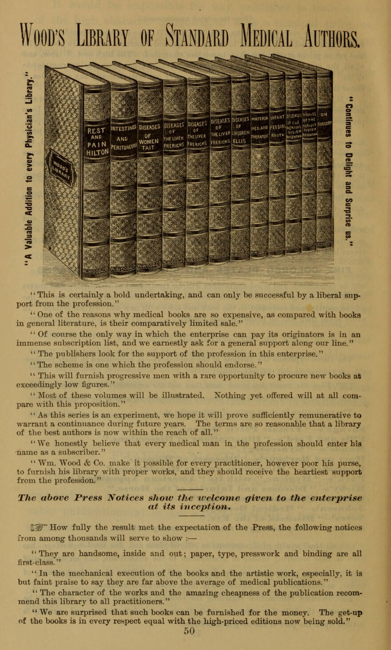 '' This is certainly a bold undertaking, and can only be successful by a liberal sup- port from the profession. '' One of the reasons why medical books are so expensive, as compared with books in general literature, is their comparatively limited sale. '' Of course the only way in which the enterprise can pay its originators is in an immense subscription list, and we earnestly ask for a general support along our line.  The publishers look for the support of the profession in this enterprise.  The scheme is one which the profession should endorse. 14 This will furnish progressive men with a rare opportunity to procure new books at exceedingly low figures. '' Most of these volumes will be illustrated. Nothing yet offered will at all com- pare with this proposition. '' As this series is an experiment, we hope it will prove sufficiently remunerative to warrant a continuance during future years. The terms are so reasonable that a library of the best authors is now within the reach of all. 1' We honestly believe that every medical man in the profession should enter his name as a subscriber. '' Wm. Wood & Co. make it possible for every practitioner, however poor his purse, to furnish his library with proper works, and they should receive the heartiest support from the profession. The above Press Notices show the welcome given to the enterprise at its inception. ^W How fully the result met the expectation of the Press, the following notices from among thousands will serve to show :— They are handsome, inside and out; paper, type, presswork and binding are all first-class.  In the mechanical execution of the books and the artistic work, especially, it is but faint praise to say they are far above the average of medical publications.  The character of the works and the amazing cheapness of the publication recom- mend this library to all practitioners.  We are surprised that such books can be furnished for the money. The get-up of the books is in every respect equal with the high-priced editions now being sold.