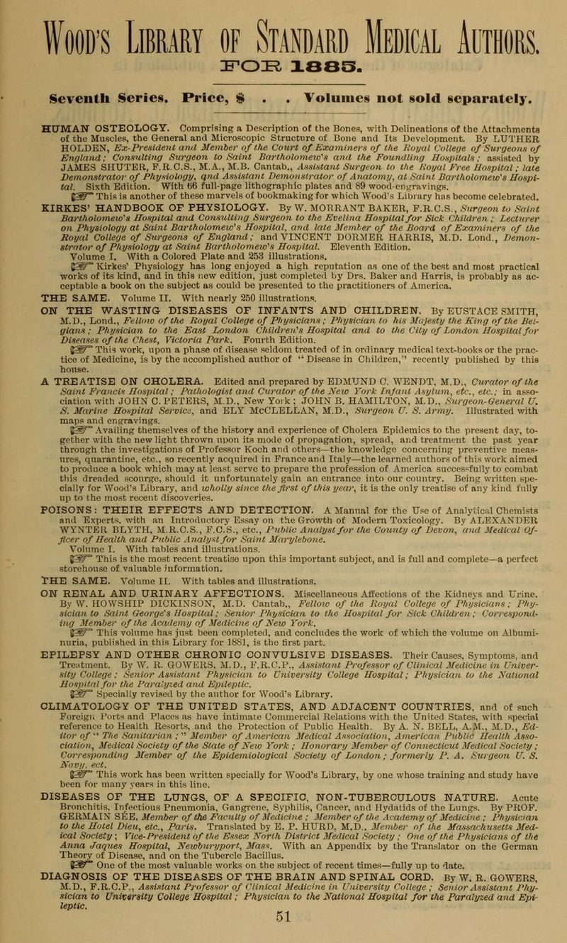 IFOIR, 1885. Seventh Series. Price, $ . . Volumes not sold separately. HUMAN OSTEOLOGY. Comprising a Description of the Bones, with Delineations of the Attachments of the Muscles, the General and Microscopic Structure of Bone and Its Development. By LUTHER HOLDEN, Ex-President and Member of the Court of Examiners of the Royal College of Surgeons of England; Consulting Surgeon to Saint Bartholomew'1 s and the Foundling Hospitals; assisted by JAMES SHUTER, P.R.C.S., M.A., M.B. Cantab., Assistant Surgeon to the Royal Free Hospital; late Demonstrator of Physiology, qnd Assistant Demonstrator of Anatomy, at Saint Bartholomew's Hospi- tal. Sixth Edition. With 66 full-page lithographic plates and 89 wood-engravings. frW This is another of these marvels of bookmaking for which Wood's Library has become celebrated. KIRKES' HANDBOOK OF PHYSIOLOGY. By W. MORRANT BAKER, F.R.C.S., Surgeon to Saint Bartholomew's Hospital and Consulting Surgeon to the Evelina Hospital for Sick Children ; Lecturer on Physiology at Saint Bartholomew's Hospital, and late Member of the Board of Examiners of the Royal College of Stirgeons of England; and VINCENT DORMER HARRIS, M.D. Lond., Demon- strator of Physiology at Saint, Bartholomeio's Hospital. Eleventh Edition. Volume I. With a Colored Plate and 253 illustrations. BSif Kirkes1 Physiology has long enjoyed a high reputation as one of the best and most practical works of its kind, and in this new edition, just completed by Drs. Baker and Harris, is probably as ac- ceptable a book on the subject as could be presented to the practitioners of America. THE SAME. Volume II. With nearly 250 illustrations. ON THE WASTING DISEASES OF INFANTS AND CHILDREN. By EUSTACE SMITH, M.D., Lond., Fellow of the Royal College of Physicians ; Physician to his Majesty the King of the Bel- gians ; Physician to the East London Children's Hospital and to the City of London Hospital far Diseases of the Chest, Victoria Park. Fourth Edition. (JSP™ This work, upon a phase of disease seldom treated of in ordinary medical text-books or the prac- tice of Medicine, is by the accomplished author of  Disease in Children, recently published by this house. A TREATISE ON CHOLERA. Edited and prepared by EDMUND C. WENDT, M.D., Curator of the Saint Francis ILospital; Pathologist and Curator of the New York Infant Asylum, etc., etc.; in asso- ciation with JOHN C. PETERS, M.D., New York ; JOHN B. HAMILTON, M.D., Surgeon-General U. S. Marine Hospital Service, and ELY McCLELLAN, M.D., Surgeon U. S. Army. Illustrated with maps and engravings. J£ST Availing themselves of the history and experience of Cholera Epidemics to the present day, to- gether with the new light thrown upon its mode of propagation, spread, and treatment the past year through the investigations of Professor Koch and others—the knowledge concerning preventive meas- ures, quarantine, etc., so recently acquired in France and Italy—the learned authors of this work aimed to produce a book which may at least serve to prepare the profession of America successfully to combat this dreaded scourge, should it unfortunately gain an entrance into our countiy. Being written spe- cially for Wood's Library, and wholly since the first of this year, it is the only treatise of any kind fully up to the most recent discoveries. POISONS : THEIR EFFECTS AND DETECTION. A Manual for the Use of Analytical Chemists and Experts, with an Introductory Essay on the Growth of Modern Toxicology. By ALEXANDER WYNTER BLYTH, M.R.C.S., F.C.S., etc., Public Analyst for the County of Devon, and Medical Of- ficer of Health and Public Analyst for Saint Marylebone. Volume I. With tables and illustrations. J5P This is the most recent treatise upon this important subject, and is full and complete—a perfect storehouse of valuable information. THE SAME. Volume II. With tables and illustrations. ON RENAL AND URINARY AFFECTIONS. Miscellaneous Affections of the Kidneys and Urine. By W. HOWSIIIP DICKINSON, M.D. Cantab., Fellow of the Royal College of Physicians; Phy- sician to Saint George's Hospital; Senior Physician to the Hospital for Sick Children; Correspond- ing Member of the Academy of Medicine of New York. J£W This volume has just been completed, and concludes the work of which the volume on Albumi- nuria, published in this Library for 1881, is the first part. EPILEPSY AND OTHER CHRONIC CONVULSIVE DISEASES. Their Causes, Symptoms, and Treatment. By W. R. GOWERS, M.D., F.R.C.P., Assistant Professor of Clinical Medicine in Univer- sity College; Senior Assistant Physician to University College Hospital; Physician to the National Hospital for the Paralyzed and Epileptic. %SF* Specially revised by the author for Wood's Library. CLIMATOLOGY OF THE UNITED STATES, AND ADJACENT COUNTRIES, and of such Foreign Ports and Places as have intimate Commercial Relations with the United States, with special reference to Health Resorts, and the Protection of Public Health. By A. N. BELL, A.M., M.D., Ed- itor of  The Sanitarian ;  Member of American Medical Association, American Public Health Asso- ciation, Medical Society of the State of New York ; Honorary Member of Connecticut Medical Society ; Corresponding Member of the Epidemiological Society of London; formerly P. A. Surgeon U. S. Navy, ect. %£? This work has been written specially for Wood's Library, by one whose training and study have been for many years in this line. DISEASES OF THE LUNGS, OF A SPECIFIC, NON-TUBERCULOUS NATURE. Acute Bronchitis, Infectious Pneumonia, Gangrene. Syphilis, Cancer, and Hydatids of the Lungs. By PROF. GERMAIN SEE, Member of the Faculty of Medicine ; Member of the Academy of Medicine ; Physician to the Hotel Dieu, etc., Paris. Translated by E. P. HURD, M.D.. Member of the Massachusetts Med- ical Society ; Vice-President of the Essex North District Medical Society ; One of the Physicians of the Anna Jaques Hospital, Newburyport, Mass. With an Appendix by the Translator on the German Theory of Disease, and on the Tubercle Bacillus. 8=^** One of the most valuable works on the subject of recent times—fully up to date. DIAGNOSIS OF THE DISEASES OF THE BRAIN AND SPINAL CORD. By W. R. GOWERS, M.D., F.R.C.P., Assistant Professor of Clinical Medicine in University College ; Senior Assista?it Phy- sician to University College Hospital; Physician to the National Hospital for the Paralyzed and Epv leptic.