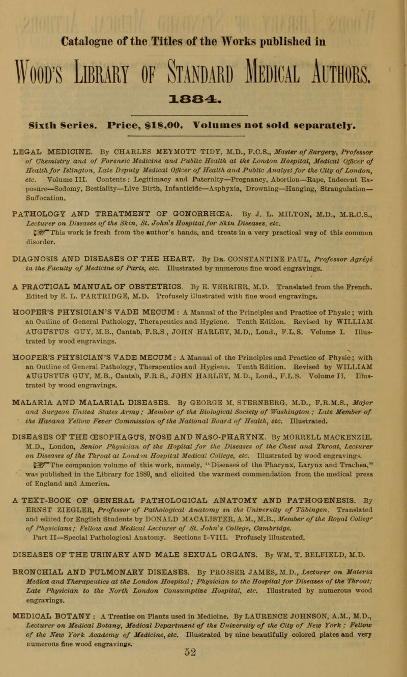 Wood's Library of Standard Medical Authors. 1884. Sixth Series. Price, $18.00. Volume* not sold separately. LEGAL MEDICINE. By CHARLES MEYMOTT TIDY, M.D., F.C.S., Master of Stirgery, Professor of Chemistry and of Forensic Medicine and Public Health at the London Hospital, Medical Officer oj Health for Islington, Late Deputy Medical Officer of Health and Public Analyst for the City of London, etc. Volume III. Contents : Legitimacy and Paternity—Pregnancy, Abortion—Rape, Indecent Ex- posure—Sodomy, Bestiality—Live Birth, Infanticide—Asphyxia, Drowning—Hanging, Strangulation— Suffocation. PATHOLOGY AND TREATMENT OF GONORRHOEA. By J. L. MILTON, M.D., M.R.C.S., Lecturer on Diseases of the Skin, St. John's Hospital for Skin Diseases, etc. gS^This work is fresh from the author's hands, and treats in a very practical way of this common disorder. DIAGNOSIS AND DISEASES OF THE HEART. By Dr. CONSTANTINE PAUL, Professor Agrege in the Faculty of Medicine of Paris, etc. Illustrated by numerous fine wood engravings. A PRACTICAL MANUAL OF OBSTETRICS. By E. VERRIER, M.D. Translated from the French. Edited by E. L. PARTRIDGE, M.D. Profusely illustrated with fine wood engravings. HOOPER'S PHYSICIAN'S VADE MECUM : A Manual of the Principles and Practice of Physic ; with an Outline of General Pathology, Therapeutics and Hygiene. Tenth Edition. Revised by WILLIAM AUGUSTUS GUY, M.B., Cantab, F.R.S., JOHN HARLEY, M.D., Lond., F.L.S. Volume I. Illus- trated by wood engravings. HOOPER'S PHYSICIAN'S VADE MECUM : A Manual of the Principles and Practice of Physic; with an Outline of General Pathology, Therapeutics and Hygiene. Tenth Edition. Revised by WILLIAM AUGUSTUS GUY, M.B., Cantab, F.R.S., JOHN HARLEY, M.D., Lond., F.L.S. Volume II. Illus- trated by wood engravings. MALARIA AND MALARIAL DISEASES. By GEORGE M, STERNBERG, M.D., F.R.M.S., Major and Surgeon United States Army; Member of the Biological Society of Washington ; Late Member of the Havana Yellow Fever Commission of the National Board of Health, etc. Illustrated. DISEASES OF THE OESOPHAGUS, NOSE AND NASO-PHARYNX. By MORRELL MACKENZIE, M.D., London, Senior Physician of the Hopital for the Diseases of the Chest and Throat, Lecturer on Diseases of the Throat at London Hospital Medical College, etc. Illustrated by wood engravings. J5P'-The companion volume of this work, namely, Diseases of the Pharynx, Larynx and Trachea, was published in the Library for 1S80, and elicited the warmest commendation from the medical press of England and America. A TEXT-BOOK OF GENERAL PATHOLOGICAL ANATOMY AND PATHOGENESIS. By ERNST ZIEGLER, Professor of Pathological Anatomy in the University of Tubingen. Translated and edited for English Students by DONALD MACALISTER, A.M., M.B., Member of the Royal College of Physicians; Fellow and Medical Lecturer of St. John's College, Cambridge. Part II—Special Pathological Anatomy. Sections I-VIII. Profusely illustrated. DISEASES OF THE URINARY AND MALE SEXUAL ORGANS. By WM. T. BELFIELD, M.D. BRONCHIAL AND PULMONARY DISEASES. By PR03SER JAMESrM.D., Lecturer on Materia Medica and Therapeutics at the London Hospital; Physician to the Hospital for Diseases of the Throat; Late Physician to the North London Consumptive Hospital, etc. Illustrated by numerous wood engravings. MEDICAL BOTANY : A Treatise on Plants used in Medicine. By LAURENCE JOHNSON, A.M., M.D., Lecturer on Medical Botany, Medical Department of the University of the City of New York ; Fellow of the New York Academy of Medicine, etc. Illustrated by nine beautifully colored plates and very numerous fine wood engravings.