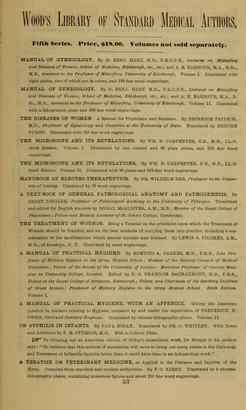 Fifth Series. Price, $1S.00. Volumes not sold separately. MANUAL OF GYNECOLOGY. By D. BENJ. HART, M,D., F.R.C.P.E., Lecturer on Midwifery and Diseases of Women, School of Medicine, Edinburgh, etc., etc.; and A. H. BARBOUR, M.A., B.Sc, M.B., Assistant to the Professor of Midwifery, University of Edinburgh. Volume I. Illustrated with eight plates, two of which are in colors, and 192 fine wood engravings. MANUAL OF GYNECOLOGY. By D. BENJ. HART, M.D., F.R.C.P.E., Lecturer on Midwifery and Diseases of Women, School of Medicine, Edinburgh, etc., etc.; and A. H. BARBOUR, M.A., B. Sc, M.B., Assistant to the Professor of Midwifery, University of Edinburgh. Volume II. Illustrated with a lithographic plate and 209 fine wood engravings. . THE DISEASES OF WOMEN. A Manual for Physicians and Students. By HEINRICH FRITSCH. M.D., Professor of Gynecology and Obstetrics at the University of Halle. Translated by ISIDORE FURST. Illustrated with 150 fine wood engravings. THE MICROSCOPE AND ITS REVELATIONS. By WM, B. CARPENTER, C.B., M.D., LL.D. Sixth Edition. Volume I. Illustrated by one colored and 26 plain plates, and 502 fine wood engravings. THE MICROSCOPE AND ITS REVELATIONS. By WM. B. CARPENTER, C.B., M.D., LL.D. Sixth Edition. Volume II. Illustrated with 26 plates and 502 fine wood engravings. HANDBOOK OF ELECTRO-THERAPEUTICS. By DR. WILHELM ERB, Professor in the Univer- sity of Leipzig. Illustrated by 39 wood engravings. A TEXT-BOOK OF GENERAL PATHOLOGICAL ANATOMY AND PATHOGENESIS. By ERNST ZIEGLER, Professor of Pathological Anatomy i?i the University of Tubingen. Translated and edited for English students by DONAL McALISTER, A.M., M.B., Member of the Royal College of Physicians ; Fellow and Medical Lecturer of St. John's College, Cambridge. THE TREATMENT OF WOUNDS. Being a Treatise on the principles upon which the Treatment of Wounds should be founded, and on the best methods of carrying them into practice, including a con- sideration of the modifications which special injuries may demand. By LEWIS S. PILCHER, A.M., M.D., of Brooklyn, N. Y. Illustrated by wood engravings. A MANUAL OF PRACTICAL HYGIENE. By EDMUND A. PARKES, M.D., F.R.S., Late Pro- fessor of Military Hygiene in the Army Medical School; Member of the General Council of Medical Education ; Fellow of the Senate of the University of London; Emeritus Professor of Clinical Medi- cine in University College, London. Edited by F. S. FRANCOIS DeCHAUMONT, M.D., F.R.S., Fellow of the Royal College of Surgeons, Edinburgh ; Fellow and Chairman of the Sanitary Institute of Great Britain; Professor of Military Hygiene in the Army Medical School. Sixth Edition. Volume I. A MANUAL OF PRACTICAL HYGIENE, WITH AN APPENDIX. Giving the American practice in matters relating to Hygiene, prepared by and under the supervision of FREDERICK N. OWEN, Civil and Sanitary Engineer. Illustrated by chromo-lithographic plates. Volume II. ON SYPHILIS IN INFANTS. By PAUL DIDAY. Translated by DR. G. WHITLEY. With Notes and Additions by F. R. STURGIS, M.D. With a Colored Plate. %3T° In bringing out an American edition of Diday's exceptional work, Dr. Sturgis in his preface says:  He believes that this method of annotation will serve to bring out many points in the Pathology and Treatment of Infantile Syphilis better than it could have done in an independent work. A TREATISE ON VETERINARY MEDICINE, as Applied to the Diseases and Injuries of the Horse. Compiled from standard and modern authorities. By F. O. KIRBY. Illustrated by 4 chromo- lithographic plates, containing numerous figures and about 150 fine wood engravings.