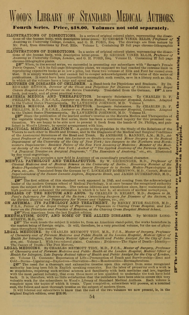 Fourth Serie§. Price, $1§.00. Volume * not §o!d separately. ILLUSTRATIONS OF DISSECTIONS. In a series of original colored plates, representing the dissoc- • tions of the human body, with descriptive letter-press. By GEORGE VINER ELLIS, Professor of O Anatomy in University College, London, and G. H. FORD, Esq The drawings tire from nature by © Mr. Ford, from directions by Prof. Ellis. Volume I. Containing 29 full page chromo-lithographic » plates. © ILLUSTRATIONS OF DISSECTIONS. In a series of original colored plates, representing the dissec- £ tions of the human body, with descriptive letter-press. By GEORGE VINER ELLIS, Professor of * Anatomy in Universitu College, London, and G. H. FORD, Esq. Volume II. Containing 2? full-page ** chromo-lithographic plates. S §3^* When, in the second series, we succeeded in presenting our subscribers with  Savage's Female g Pelvic Organs,1' wi.h its full-page lithographic plates, we supposed we had reached the extreme limit in 2 reproducing expensive books at so low a price, but these two volumes of Ellis and Ford far exceed even that. It is simply wonderful, and cannot fail to compel acknowledgment of the value of this series of S publications. It would have been impossible to accomplish such results, save in a library such as this, ® in which all the volumes have a large and equal sale. LECTURES ON DISEASES OF CHILDREN. A Hand-book for Physicians and Students. By Dr. * EDvVARD HENOCH, Director of the Clinic and Polyclinic for Diseases of Children in the Royal £ Chaute Hospital and Professor in the Berlin University. Translated from the German. K^~ A new book, just ready, and of great practical value, fe MATERIA MEDICA AND THERAPEUTICS. Inorganic Substances. By CHARLES D. F. £ PHILLIPS, M.D., F.R.C.S.E., Lecturer on Materia Medico, Westminster Hospital, London. Adapted to the United States Pharmacopoeia. By LAWRENCE JOHNSON, M.D. Volume I. £ MATERIA MEDICA AND THERAPEUTICS. Inorganic Substances. By CHARLES D. F. Z PHILLIPS, M.D.. F.R.C.S.E., Lecturer on Materia Medica, Westminster Hospital, London. Adapted to the United States Pharmacopoeia. By LAWRENCE JOHNSON, M.D. Volume II. %^W~ Since the publication of the learned author's treatise on the Materia Medica and Therapeutics of C the vegetable kingdom, in the first series, there has been a continued inquiry for this promised con- OB tinuation. We are happy to be able now to present it fresh from the hands of Dr. Phillips, and pub- *- lished in Wood's Library, by special arrangement with him. «■ • PRACTICAL MEDICAL ANATOMY. A guide to the physician in the Study of the Relations of the «'' Viscera to each other in Health and Disease, and in the Diagnosis of the Medical and Surgical Conditions Jm of the Anatomical Structures of the Head and Trunk. By AMBROSE L. RANNEY, A.M., M.D., Ad- O^ junct Professor of Anatomy and late Lecturer on Genito-uiinary and Minor Surgery in the Medical ?» Department of the University of the City of New York; late Surgeon to the Northern and North- ^5 ivestern Dispensaries; Resident Fellow of the New York Academy of Medicine; Member of the Medi- »■ * cal Society of the County of New York ; Author of  The Applied Anatomy of the Nervous System,'1'' « © '■'A Practical Treatise on Surgical Diagnosis,' The Essentials of Anatomy, etc., etc. Illustrated vA by fine wood engravings. ' g J£^* This work occupies a new field in Anatomy of an exceedingly practical character. ■*■. jj MENTAL PATHOLOGY AND THERAPEUTICS. By W. GRIES1NGER, M.D., Professor of S « Clinical Medicine and of Medical Science in the University of Berlin ; Honorary Member of the * « Medico-Physiological Association ; Membre Associe Etranger de la Societe Medico- Physiologique de ** b Paris, etc., etc. Translated from the German by C. LOCKHART ROBERTSON, M.D., Cantab, Medi< al b 2 Superintendent of the Sussex Lunatic Asylum, Hay wards Heath, and JAMES RUTHERFORD, M.D., p,§ Edinburg. © %W The first edition of this standard work appeared in 1845. and coming from the acknowledged 2, g leader of the modern German school of Medical Psychology, it at once became the recognized authority C! upon the subject of which it treats. The various editions and translations since, have maintained its a hierh position and enhanced the estimation in which it is held b> all students of medical metaphysics. DISEASES OF THE RECTUM AND ANUS. By CHARLES D. KELSEY, M.D., Surgeon to St. t Paul's Infirmary for Diseases of the Rectum; Consulting Surgeon for Diseases of the Rectum, to ® the Harlem Hospital and Dispensary for Women and Children, etc., etc. ON ASTHMA: ITS PATHOLOGY AND TREATMENT. By HENRY HYDE SALTOR, M.D., £ F.R.S.. Fellow of the Royal College of Physicians; Physician to Charing Cross Hospital, and Lee- £ turer on the Principles and Practice of Medicine, at the Charing Cross Hospital Medical School. ** JSPTirst American from the last English edition. <« RHEUMATISM. GOUT, AND SOME OF THE ALLIED DISEASES. By MORRIS LONG- ° STRETH, M.D., etc. ■ %W The work treats the subject it relates to, from an American stand-point, the works heretofore in «# the market being of foreign origin. It will, therefore, be a very practical volume, for the use of physi- JJ| cians throughout this country. g, LEGAL MEDICINE. By CHARLES MEYMOTT TIDY, M.B., F.C.S., Master of Surgery. Professor 9 oj Chemistry and of Forensic Medicine and Public Health at the London Hospital, Medical Officer of g, Health for Islington, Late Deputy Medical Officer of Health (aid Public Analyst for the City of Lon- >, dnn, etc. Volume I. With two colored plates. Contents : Evidence—The Signs of Death—Identity— £ The Causes of Death—The Post Mortem. © LEGAL MEDICINE. By CHARLES MEYMOTT TIDY, M.D., F.C.S., Master of Surgery, Professor £ of Chemistry and of Forensic Medicine and Public Health at the London Hospital, Medical Officer oj £j Health for Islington, Late Deputy Medical Officer of Health and Public Analyst for the City of London, * etc. Volume II. Contents: Expectation of Life—Presumption of Death and Survivorship—Heat and 4» Cold—Burns—Ligaturing—Explosives—Starvation—Sex—Monstrosities—Hermaphrodism. & fW The need for a thorough and exhaustive treatise upon this subject from some recognized P authority has long been felt in English speaking countries. But the labor of preparing such a work is L so stupendous, requiring such critical acumen and familiarity with both medicine and law, together g[ with the most patient industry, that even those more or less qualified to undertake the task have held back. It is, therefore, with no little satisfaction that the publishers have been able to secure this very valuable work for the subscribers to Wood's Library of Standard Medical Authors. Each volume is complete upon the topics of which it treats. Upon c>mpleti<>n, subscribers will possess, at a nominal cost, the fullest and most thorough treatise on the subject of modern times. It will interest our subscribers to know that the cost of the two volumes we now present, is, in the original English edition, over $12.00.