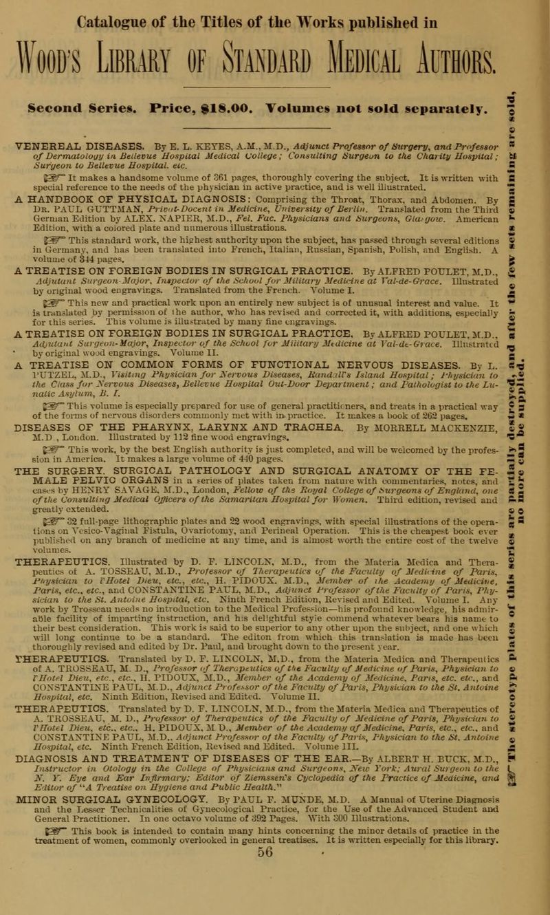 Wood's Library of Standard Medical Authors. Second Serie§. Price, $1§.00. Volumes not §old separately. f © VENEREAL DISEASES. By E. L. KETES, A.M.. M.D., Adjunct Professor of Surgery, and Professor a of Dermatology in Beilevue Hospital Medical College; Consulting Surgeon to the Charity Hospital; e* Surgeon to Beilevue Hospital, etc. S 55^° It makes a handsome volume of 261 pages, thoroughly covering the subject. It is written with fi special reference to the needs of the physician in active practice, and is well illustrated. Z A HANDBOOK OF PHYSICAL DIAGNOSIS: Comprising the Throat, Thorax, and Abdomen. By g Dr. PAUL GrUTTMAN, Priout-Docent in Medicine, University of Berlin. Translated from the Third 9 German Edition by ALEX. NAPIER, M.D., Fel. Fuc. Physicians and Surgeons, Gta-goic. American *■ Edition, with a colored plate and numerous illustrations. a 2=^°° This standard work, the hiphest authority upon the subject, has passed through several editions « in Germany, and has been translated into French, Italian, Russian, Spanish, Polish, and English. A * volume of 314 pages. fc A TREATISE ON FOREIGN BODIES IN SURGICAL PRACTICE. By ALFRED POULET, M.D.. £ Adjutant Surgeon Major. Inspector of the School for Military Medicine at Val-de-Grace. Illustrated by original wood engravings. Translated from the French. Volume I. Z E*g~ This new and practical work upon an entirely new subject is of unusual interest and value. It ** is translated by permission of lhe author, who has revised and corrected it, with additions, especially ■ for this series. This volume is illustrated by many fine engravings. * A TREATISE ON FOREIGN BODIES IN SURGICAL PRACTICE, By ALFRED POULET, M.D.. eg Adjutant Surgeon-Major, Inspector of the School for Military Jitdicine at Vai-dc-Grace. Illustrated by original wood engravings. Volume II. A TREATISE ON COMMON FORMS OF FUNCTIONAL NERVOUS DISEASES. By L. S-g l'UTZEL. 31.D., Visiting Physician for Serious Diseases, Band ills Island Hospital; Physician to •>« the Ciass for Nervous Diseases, Beilevue Hospital Out-Door Depai tment; and Pathologist to the Lu- ?« nalic Asylum, B. I. J. ^ This volume is especially prepared for use of general practitioners, and treats in a practical way £ 3 of the forms of nervous disorders commonly met with n> practice. It makes a book of 262 pages. •* ■ DISEASES OF THE PHARYNX. LARYNX AND TRACHEA. By MORRELL MACKENZIE, * » M.D . Loudon. Illustrated by 112 fine wood engravings. *C |3^~ This work, by the best English authority is just completed, and will be welcomed by the profes- •*>§ sion in America. It makes a large volume of 4-10 pages. — * THE SURGERY. SURGICAL PATHOLOGY AND SURGICAL ANATOMY OF THE FE- 5 a MALE PELVIO ORGANS in a series of plates taken from nature with commentaries, notes, and £ £ cases by HENRY SAVAGE, M.D., London, Fellow of the Eoyal College of burgeons of England, one S Z of the Consulting Medical Officers of the Samaritan Hospital for Women. Third edition, revised and ftH greatly extended. ■ q g^~ 32 full-page lithographic plates and 22 wood engravings, with special illustrations of the opera- e  tions on Vcsico-Vaginal Fistula, Ovariotomy, and Perineal Operation. This is the cheapest book ever m a published on any branch of medicine at any time, and is almost worth the entire cost of the twelve 9 volumes. THERAPEUTICS. Illustrated by D. F. LINCOLN, M.D., from the Materia Medics and Thera- peutics of A. TOSSEAU. M.D., Professor of Therapeutics of the Faculty of Medicine of Paris. Physician to VHotel Dieu. etc., etc., H. PIDOUX. M.D., Member of ihe Academy of Medicine, Paris, etc.. etc., and CONSTANTINE PAUL, M.D., Adjunct Professor of the Faculty of Paris, Phy- m sician to the St. Antoine Hospital, etc. Ninth French Edition, Revised and Edited. Volume I. Any- work by Trosseau needs no introduction to the Medical Profession—his profound knowledge, his admir- able facility of imparting instruction, and h:s delightful styie commend whatever bears his name to their best consideration. This work is said to be superior to any other upon the subject, and one which * will long continue to be a standard. The editon from which this translation is made has been thoroughly revised and edited by Dr. Paid, and brought down to the present year. THERAPEUTICS. Translated by D. F. LINCOLN, M.D., from the Materia Medica and Therapeutics ft of A. TROSSEAU, M. D., Professor of Therapeutics of t>it Faculty of Medicine of Paris, Physician to 9 IHotel Dieu, etc.. etc.. II. riDOL'X. M.D., Member of the Academy of Medicine. Paris, etc. etc., and ft CONSTANTINE PAUL. M.D.. Adjunct Pt ofe^sor of the Faculty of Paris, Physician to the St. Antoine Hospital, etc. Ninth Edition, Revised and Edited. Volume II. 0 THERAPEUTICS. Translated by D. F. LINCOLN, M.D., from the Materia Medica and Therapeutics of t A. TROSSEAU. M. D., Professor of Therapeutics of the Faculty of Medicine of Paris, Physician to « V Hotel Dieu. etc.. etc.. H. PIDOUX, M D., Member of the Academy af Medici fie. Paris, etc., etc.. and a CONSTANTINE PAUL. M.D.. Adjunct Professor 0/ the Faculty of Paris, Physician to the St. Antoine c Hospital, etc. Ninth French Edition. Re\ised and Edited. Volume III. •* DIAGNOSIS AND TREATMENT OF DISEASES OF THE EAR.—By ALBERT H. BUCK. M.D., H Instructor in Otology in the College of Physicians and Surgeons, New York; Aural Su>geon to the I 3. Y. Eye and Ear Infirmary; Editor of Ziemsseii's Cyclopedia of the Practice of Medicine, and fcj Editor of ''A Treatise on Hygiene and Public Health.'''' MINOR SURGICAL GYNECOLOGY. By PAUL F. MUNDE. M.D. A Manual of Uterine Diagnosis and the Lesser Technicalities of Gynecological Practice, for the Use of the Advanced Student and General Practitioner. In one octavo volume of 392 Pages. With o00 Illustrations. £3^~ This book is intended to contain many hints concerning the minor details of practice in the treatment of women, commonly overlooked in general treatises. It is written especially for this library.