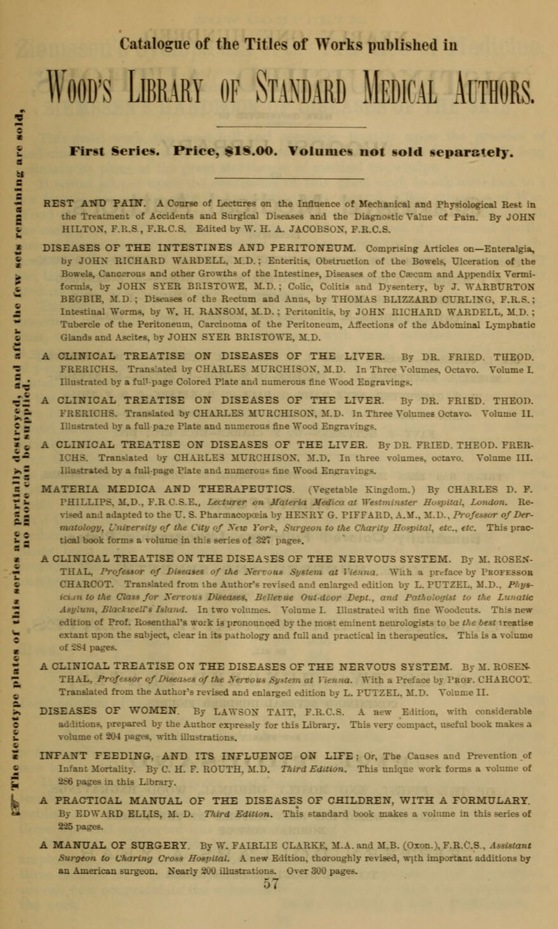 Wood's Library of Standard Medical Authors. - First Series. Priee, £1§.<M). Volumes not sold separately. :i m — REST AND PAIN. A Course of Lectures on the Influence of Mechanical and Physiological Rest in - the Treatment of Accidents and Surgical Diseases and the Diagnostic Value of Pain. By JOHN  HILTON. F.R.S , F.R.C.S. Edited by W. H. A. JACOBSON. F.R.C.S. » DISEASES OF THE INTESTINES AND PERITONEUM. Comprising Articles on—Enteralgia, by JOHN RICHARD WARDELL. M.D. : Enteritis, Obstruction of the Bowels. Ulceration of the ^ Bowels, Cancerous and other Growths of the Intestines. Diseases of the Caecum and Appendix Yermi- formis. by JOHN SYER BRI3TOWE. M.D.: Colic, Colitis and Dysentery, by J. WABBUBTON BEGBIE, M.D.: Diseases of the Bectum and Anus, by THOMAS BLIZZABD CF/BLING. F.B.S.; 2 Intestinal Worms, by W. H. BANSO.M. M.D. : Peritonitis, by JOHN BICHABD WABDELL, M.D. : ** Tubercle of the Peritoneum. Carcinoma of the Peritoneum, Affections of the Abdominal Lymphatic e Glands and Ascites, by JOHN SYER BBISTOWE, M.D. S A CLINICAL TREATISE ON DISEASES OF THE LIVER. By DB. FBIED. THEOD. •Z FRERICHS. Translated by CHABLES MUBCHISON. M.D. In Three Volumes, Octavo. Volume L Z J Illustrated by a full-page Colored Plate and numerous fine Wood Engravings. -'^ A CLINICAL TREATISE ON DISEASES OF THE LIVER. By DR. FRIED. THEOD. ££ FRERICHS. Translated by CHARLES MURCHISON. M.D. In Three Volumes Octavo. Volume II. C m Illustrated by a full paje Plate and numerous fine Wood Engravings. Z *■ i B A CLINICAL TREATISE ON DISEASES OF THE LIVER. By DR. FRIED. THEOD. FRER- •5- ICHS. Translated by CHARLES MURCHISON. M.D. In three volumes, octavo. Volume III. ^ ■ Illustrated by a full-page Plate and numerous fin ™ 5 5 H MATERIA MEDICA AND THERAPEUTICS. ■ Vegetable Kingdom.) By CHARLES D. F. £ £ PHILLIPS. M.D.. F.B C.S.E., Lecturer on M lea at Westminster Hospital, London. Be- s ■ d and adapted to the U. S. Pharmacopoeia by HENBY G. PIFFABD. A.M.. M.D.. Professor of Der- matology . Hty of the City of Xtic York, Surgeon to the Charity Hospital, etc.. etc. This prac- u m tical book forms a volume in this series of 327 pages. ■ A CLINICAL TREATISE ON THE DISEASES OF THE NERVOUS SYSTEM. By M. ROSEN- — THAL. Professor of Diseases of Hut - System at Vienna. With a preface by Professor e CHARCOT. Translated from the Author's revised and enlarged edition by L. PUTZEL. M.D.. Phys- icuntothe Class for Xervous Diseases. Bellevue Outdoor Dept., and Pathologist to the Lunatic 'Z Asylum, Blackweirs Island. In two volumes. Volume I. Illustrated with fine Woodcuts. This new •* edition of Prof. Rosenthal's wo;k is pronounced by the most eminent neurologists to be the best treatise '7 extant upon the subject, clear in its pathology and full and practical in therapeutics. This is a volume _ of 284 pafj A CLINICAL TREATISE ON THE DISEASES OF THE NERVOUS SYSTEM. By M. ROSEN- THAL, Professor of Diseases of the X at Vienna. With a Preface by Pbof. CHARCOT. Translated from the Author's revised and enlarged edition by L. PUTZEL. M.D. Volume II. £ DISEASES OF WOMEN. By LAWSON TAIT. F.R.C.S. A new Edition, with considerable t additions, prepared by the Author expressly for this Library. This very compact, useful book makes a Z volume of 204 pages, with illustrations. - c c INFANT FEEDING. AND ITS INFLUENCE ON LIFE : Or, The Causes and Prevention of ~ Infant Mortality. By C. H. F. ROUTH. M.D. Third Edition. This unique work forms a volume of j s in this Library. A PRACTICAL MANUAL OF THE DISEASES OF CHILDREN, WITH A FORMULARY. By EDWARD ELLIS. M. D. Tfdrd Edition. This standard book makes a volume in this series of 225 pages. A MANUAL OF SURGERY. By W. FAIRLIE CLARKE. M.A. and M.B. (Oxon.), F.R.C.S . Assistant Surgeon to Charing Cross Hospital. A new Edition, thoroughly revised, with important additions by an American surgeon. Nearlv 200 illustrations. Over 300 pa^: