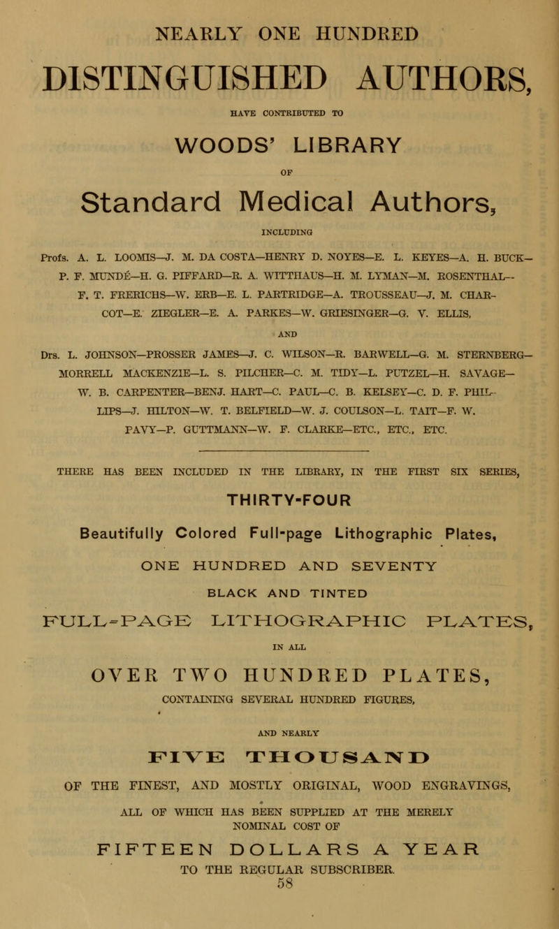 NEARLY ONE HUNDRED DISTINGUISHED AUTHORS, HAVE CONTRIBUTED TO WOODS' LIBRARY OF Standard Medical Authors, INCLUDING Profs. A. L. LOOMIS—J. M. DA COSTA—HENRY D. NOYES—E. L. KEYES—A. H. BUCK- P. F. MUNDE—H. G. PIFFAJRD—R. A. WITTnAUS—H. M. LYMAN—M. ROSENTHAL— F. T. FRERICHS—W. ERB—E. L. PARTRIDGE—A. TROUSSEAU—J. M. CHAR- COT—E. ZIEGLER—E. A. PARKES—W. GRIESLNGER—G. V. ELLIS, AND Drs. L. JOHNSON—PROSSER JAMES—J. C. WILSON—R. BARWELL—G. M. STERNBERG- MORRELL MACKENZIE— L. S. PILCHER—C. M. TIDY—L. PUTZEL—H. SAVAGE— W. B. CARPENTER—BENJ. HART—C. PAUL—C. B. KELSEY—C. D. F. PHIL- LIPS—J. HILTON—W. T. BELFIELD—W. J. COULSON—L. TAIT—F. W. PAVY—P. GUTTMANN—W. F. CLARKE—ETC., ETC., ETC. THERE HAS BEEN INCLUDED IN THE LIBRARY, IN THE FIRST SIX SERIES, THIRTY-FOUR Beautifully Colored Full-page Lithographic Plates, ONE HUNDRED AND SEVENTY BLACK AND TINTED FULL-PAGE LITHOGRAPHIC PLATES, IN ALL OVER TWO HUNDRED PLATES, CONTAINING SEVERAL HUNDRED FIGURES. AND NEARLY FIVE THOUSAND OF THE FINEST, AND MOSTLY ORIGINAL, WOOD ENGRAVINGS, ALL OF WHICH HAS BEEN SUPPLIED AT THE MERELY NOMLNAL COST OF FIFTEEN DOLLARS A YEAR TO THE REGULAR SUBSCRIBER.