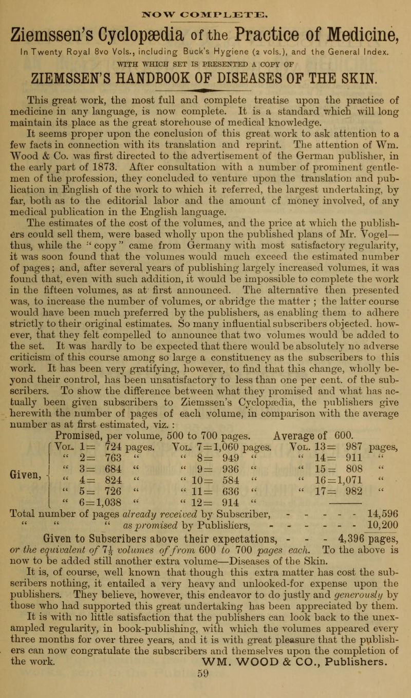 NOW COMPLETE, Ziemssen's Cyclopaedia of the Practice of Medicine, In Twenty Royal 8vo Vols., including Buck's Hygiene (2 vols.), and the General Index. WITH WHICH SET IS PRESENTED A COPY OF ZIEMSSEN'S HANDBOOK OF DISEASES OF THE SKIN. This great work, the most full and complete treatise upon the practice of medicine in any language, is now complete. It is a standard which will long maintain its place as the great storehouse of medical knowledge. It seems proper upon the conclusion of this great work to ask attention to a few facts in connection with its translation and reprint. The attention of Wm. Wood & Co. was first directed to the advertisement of the German publisher, in the early part of 1873. After consultation with a number of prominent gentle- men of the profession, they concluded to venture upon the translation and pub- lication in English of the work to which it referred, the largest undertaking, by far, both as to the editorial labor and the amount cf money involved, of any medical publication in the English language. The estimates of the cost of the volumes, and the price at which the publish- ers could sell them, wrere based wholly upon the published plans of Mr. Vogel— thus, while the :' copy  came from Germany with most satisfactory regularity, it was soon found that the volumes would much exceed the estimated number of pages; and, after several 3'ears of publishing largely increased volumes, it was found that, even with such addition, it would be impossible to complete the work in the fifteen volumes, as at first announced. The alternative then presented was, to increase the number of volumes, or abridge the matter ; the latter course would have been much preferred by the publishers, as enabling them to adhere strictly to their original estimates. So many influential subscribers objected, how- ever, that they felt compelled to announce that two volumes would be added to the set. It was hardly to be expected that there would be absolutely no adverse criticism of this course among so large a constituency as the subscribers to this work. It has been very gratifying, however, to find that this change, wholly be- yond their control, has been unsatisfactory to less than one per cent, of the sub- scribers. To show the difference between what they promised and wThat has ac- tually been given subscribers to Ziemssen's Cyclopaedia, the publishers give herewith the number of pages of each volume, in comparison with the average number as at first estimated, viz. : Promised, per volume, 500 to 700 pages. Average of 600. 724 pages. Vol. 7 = 1,060 pages. Vol. 13= 987 pages, 763   8= 949   14= 911  684   9= 936   15= 808  824   10= 584   16 = 1,071  6 = 1,038   12= 914  Total number of pages already received by Subscriber, ----- 14,596   as promised by Publishers, ------ 10,200 Given to Subscribers above their expectations, - 4,396 pages, or the equivalent of 7^ volumes of from 600 to 700 pages each. To the above is now to be added still another extra volume—Diseases of the Skin. It is, of course, well known that though this extra matter has cost the sub- scribers nothing, it entailed a very heavy and unlooked-for expense upon the publishers. They believe, however, this endeavor to do justly and generously by those who had supported this great undertaking has been appreciated by them. It is with no little satisfaction that the publishers can look back to the unex- ampled regularity, in book-publishing, with which the volumes appeared every three months for over three years, and it is with great pleasure that the publish- ers can now congratulate the subscribers and themselves upon the completion of the work. WM. WOOD & CO., Publishers. 59 Given, i Vol. 1 = ti 2= a 3 = a 4=