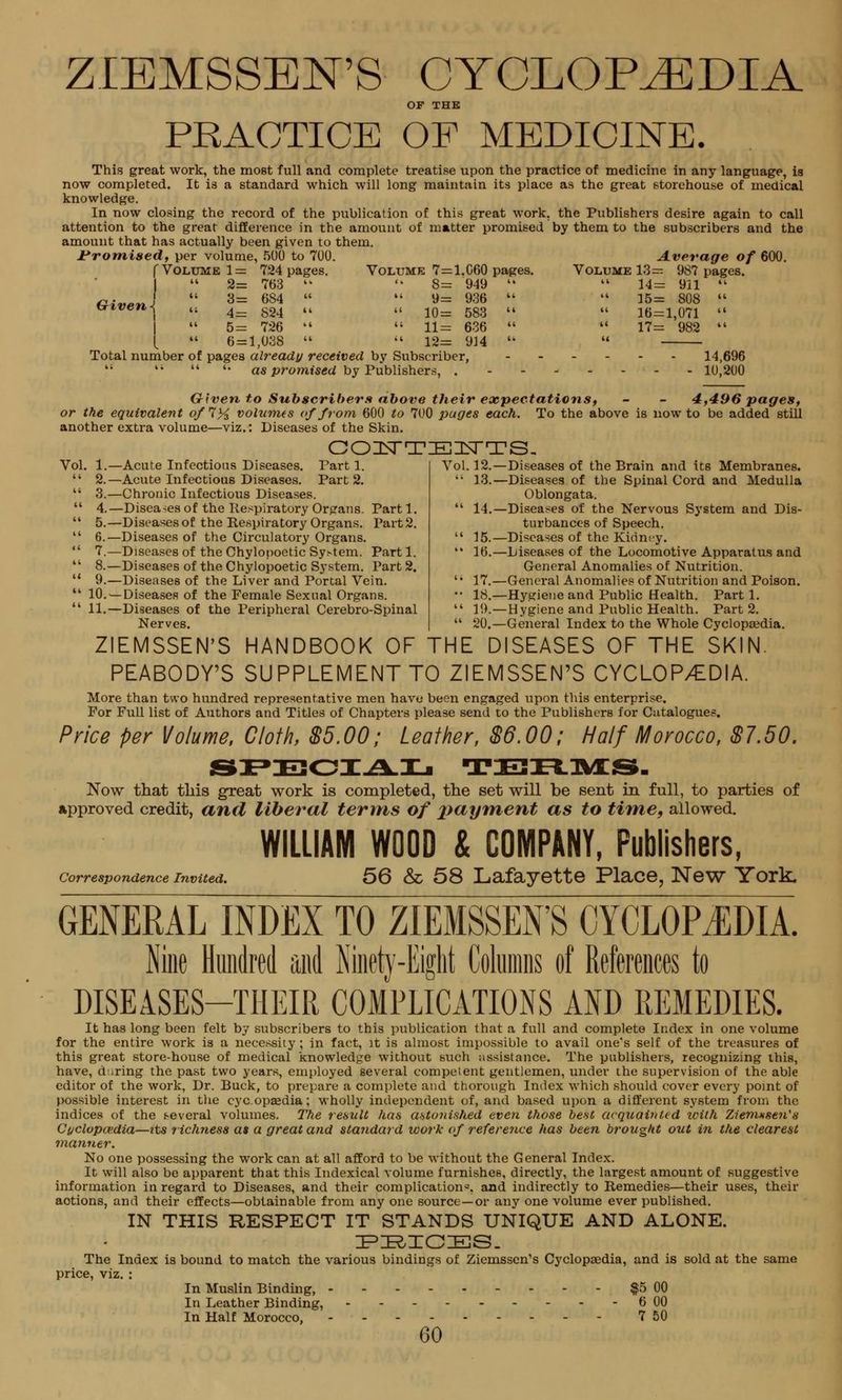 ZIEMSSEN'S CYCLOPEDIA OF THE PRACTICE OF MEDICINE. This great work, the most full and complete treatise upon the practice of medicine in any language, is now completed. It is a standard which will long maintain its place as the great storehouse of medical knowledge. In now closing the record of the publication of this great work, the Publishers desire again to call attention to the great difference in the amount of matter promised by them to the subscribers and the amount that has actually been given to them. Promised, \>ex volume, 500 to 700. Volume 7=: 8= 9=  10 =  11 =  12= Given -i f Volume 1 = 724 pages 1  2= 763   3= 684 « \ « 4= S24  5= 726  L  6 = 1,038  Total number of pages already received by Subscriber,  4i  '• as promised by Publishers, . Average of 600 060 pages. Volume 13= ! 949   14= 911  936  li 15= 808  583  41 16=1,071  636  a 17= 982  914  (C 14,696 10,200 Given to Subscribers above their expectations, - - 4,496 pages, or the equivalent o/7% volumes of from 600 to 700 pages each. To the above is now to be added still another extra volume—viz.: Diseases of the Skin. COUTEITTS. Vol 1. (i 2.  3. (I 4. (1 5. 11 6. « 7. 11 8. (( 9. 11 10. (1 11. -Acute Infectious Diseases. Tart 1. -Acute Infectious Diseases. Part 2. -Chronic Infectious Diseases. -Disea-es of the Respiratory Organs. Part 1. -Diseases of the Respiratory Organs. Part 2. -Diseases of the Circulatory Organs. -Diseases of the Chylopoetic System. Part 1. -Diseases of the Chylopoetic System. Part 2. -Diseases of the Liver and Portal Vein. -Diseases of the Female Sexual Organs. -Diseases of the Peripheral Cerebro-Spinal Nerves. Vol. 12.—Diseases of the Brain and its Membranes.  13.—Diseases of the Spinal Cord and Medulla Oblongata.  14.—Diseases of the Nervous System and Dis- turbances of Speech.  15.—Diseases of the Kidney.  16.—Liseases of the Locomotive Apparatus and General Anomalies of Nutrition. '' 17.—General Anomalies of Nutrition and Poison. •• 18.—Hygiene and Public Health. Parti.  19.—Hygiene and Public Health. Part 2. M 20.—General Index to the Whole Cyclopaedia. ZIEMSSEN'S HANDBOOK OF THE DISEASES OF THE SKIN. PEABODY'S SUPPLEMENT TO ZIEMSSEN'S CYCLOPEDIA. More than two hundred representative men have been engaged upon this enterprise. For Full list of Authors and Titles of Chapters please send to the Publishers for Catalogues. Price per Volume, Cloth, $5.00; Leather, $6.00; Half Morocco, $7.50. sfeciaIi teiflivcs.. Now that this great work is completed, the set will be sent in full, to parties of approved credit, and liberal terms of payment as to time, allowed. Correspondence Invited. WILLIAM WOOD & COMPANY, Publishers, 56 & 58 Lafayette Place, New York. GENERAL INDEX TO ZIEMSSEN'S CYCLOPEDIA. Nine Hundred and Ninety-Eight Columns of References to DISEASES-THEIR COMPLICATIONS AND REMEDIES. It has long been felt by subscribers to this publication that a full and complete Index in one volume for the entire work is a necessity; in fact, it is almost impossible to avail one's self of the treasures of this great store-house of medical knowledge without such assistance. The publishers, recognizing this, have, during the past two years, employed several competent gentlemen, under the supervision of the able editor of the work, Dr. Buck, to prepare a complete and thorough Index which should cover every point of possible interest in the cycopzedia; wholly independent of, and based upon a different system from the indices of the s-everal volumes. The result has astonished even those best acquainted with Ziemxsen's Cyclopaedia—its riclmess at a great and standard loork of reference has been brought out in the clearest manner. No one possessing the work can at all afford to be without the General Index. It will also be apparent that this Indexical volume furnishes, directly, the largest amount of suggestive information in regard to Diseases, and their complication1-, and indirectly to Remedies—their uses, their aotions, and their effects—obtainable from any one source—or any one volume ever published. in this respect it stands unique and alone. :p:k,ic:es_ The Index is bound to match the various bindings of Ziemssen's Cyclopaedia, and is sold at the same price, viz. : In Muslin Binding, $5 00 In Leather Binding, 6 00 In Half Morocco, 7 50 GO