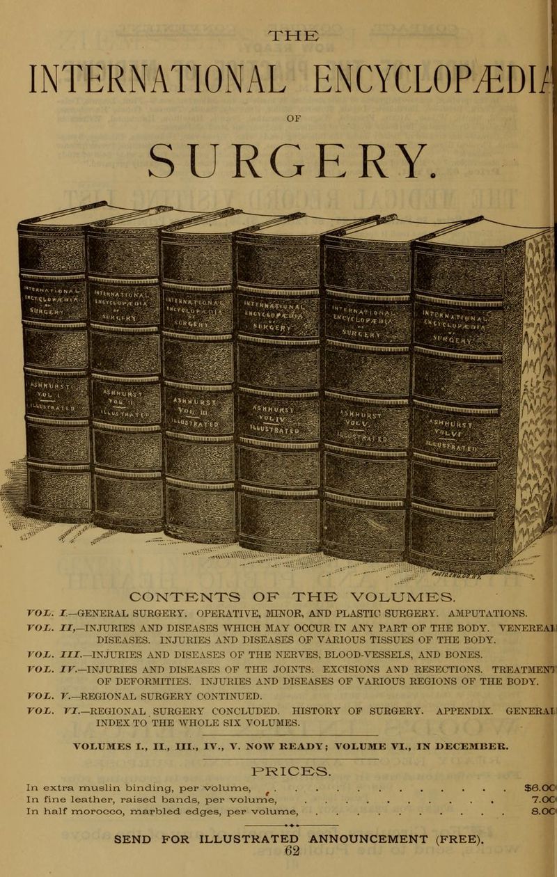THE INTERNATIONAL ENCYCLOPEDIA OF SURGERY CONTENTS OK THE VOLUMES. VOI. J.—GENERAL SURGERY. OPERATIVE, MINOR, AND PLASTIC SURGERY. AMPUTATIONS. VOI. II,—INJURIES AND DISEASES WHICH MAY OCCUR IN ANY PART OF THE BODY. VENEREA!! DISEASES. INJURIES AND DISEASES OF VARIOUS TISSUES OF THE BODY. VOI. III.— INJURIES AND DISEASES OF THE NERVES, BLOOD-VESSELS, AND BONES. VOI. IV.— INJURIES AND DISEASES OF THE JOINTS. EXCISIONS AND RESECTIONS. TREATMENT OF DEFORMITIES. INJURIES AND DISEASES OF VARIOUS REGIONS OF THE BODY. VOI. V.—REGIONAL SURGERY CONTINUED. VOI. VI.— REGIONAL SURGERY CONCLUDED. HISTORY OF SURGERY. APPENDIX. GENERA! INDEX TO THE WHOLE SIX VOLUMES. VOLUMES I., II., III., IV., V. NOW READY; VOLUME VI., IN DECEMBER. PRICES. In extra muslin binding, per volume, In fine leather, raised, bands, per volume, In half morocco, marbled edges, per volume, $6.0C< 7.00 8.00 SEND FOR ILLUSTRATED ANNOUNCEMENT (FREE).