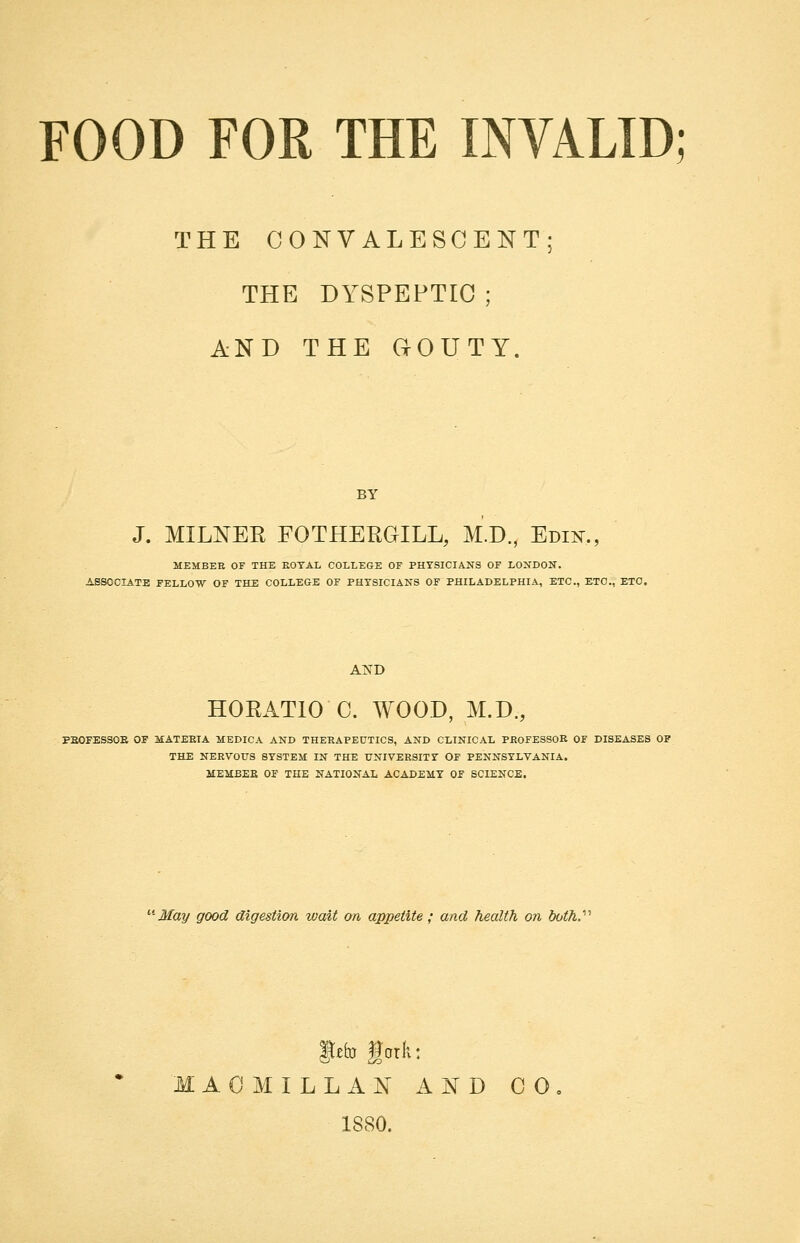 THE CONVALESCENT; THE DYSPEPTIC ; AND THE GOUTY. J. MILNER FOTHEEGILL, M.D., Edii^., MEMBER OF THE EOTAL COLLEGE OF PHYSICIANS OF LONDON. ASSOCIATE FELLOW OF THE COLLEGE OF PHYSICIANS OF PHILADELPHIA, ETC., ETC., ETC. AND HORATIO C. WOOD, M.D., PEOFESSOE OF MATERIA MEDICA AND THERAPEUTICS, AND CLINICAL PROFESSOR OF DISEASES OF THE NERVOUS SYSTEM IN THE UNIVERSITY OF PENNSYLVANIA. MEMBER OF THE NATIONAL ACADEMY OF SCIENCE. ■May good digestion wait on appetite; and health on both. gefo fork: MAC MILL AN AND CO 1880.