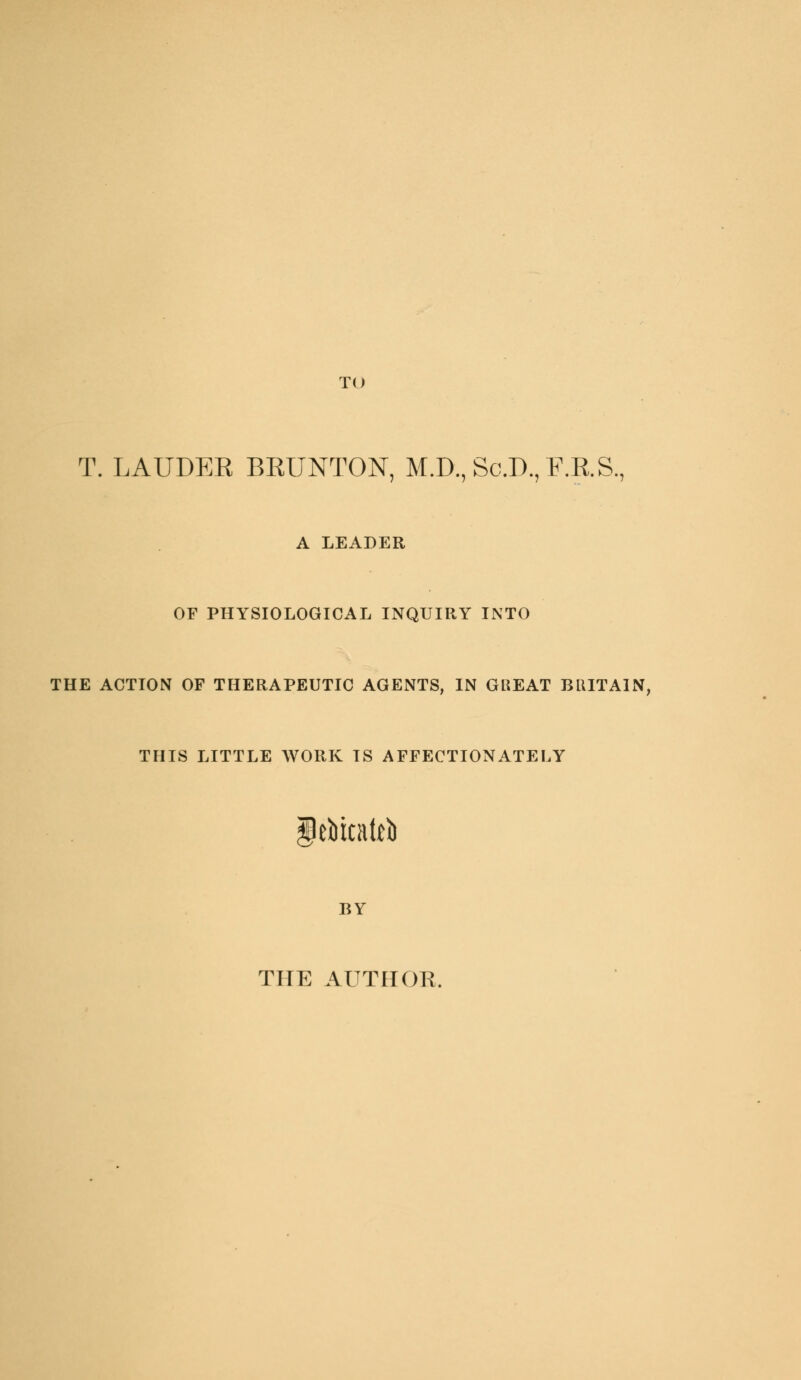 TO T. LAUDER BRUNTON, M.D., Sc.D., F.R.S., A LEADER OF PHYSIOLOGICAL INQUIRY INTO THE ACTION OF THERAPEUTIC AGENTS, IN GREAT BRITAIN, THIS LITTLE WORK IS AFFECTIONATELY iebicattb BY THE AUTIIOK.