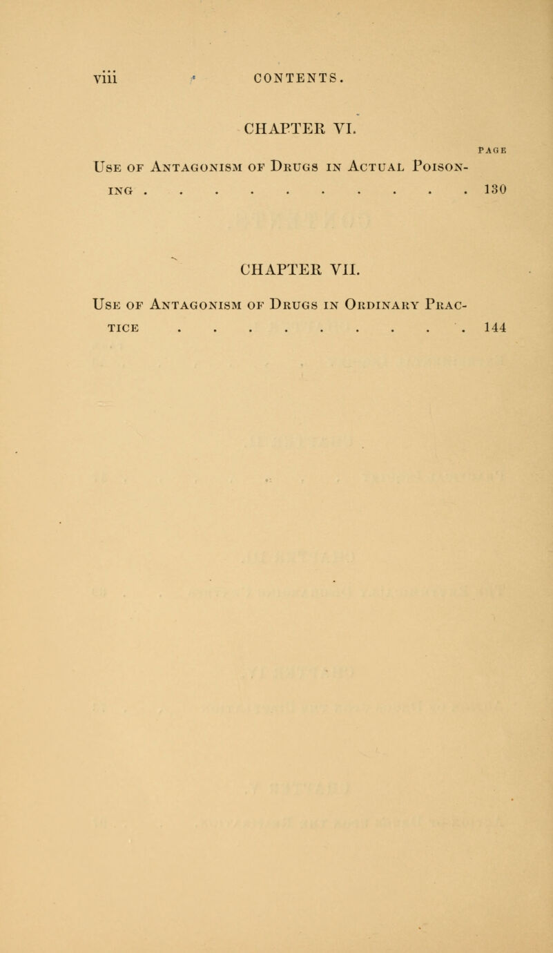 Vm « CONTENTS. CHAPTER YL PAGE Use of Antagonism of Drugs in Actual Poison- ing 130 CHAPTER YII. Use of Antagonism of Drugs in Ordinary Prac- tice 144