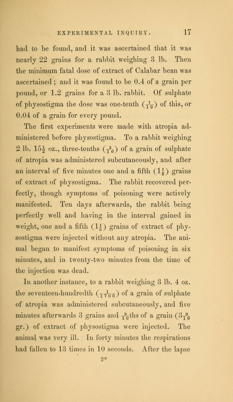 had to be found, and it was ascertained that it was nearly 22 grains for a rabbit weighing 3 lb. Then the minimum fatal dose of extract of Calabar bean was ascertained ; and it was found to be 0.4 of a grain per pound, or 1.2 grains for a 3 lb. rabbit. Of sulphate of physostigma the dose was one-tenth (j^) of this, or 0.04 of a grain for every pound. The first experiments were made with atropia ad- ministered before physostigma. To a rabbit weighing 2 lb. 161 oz., three-tenths (y^^j) of a grain of sulphate of atropia was administered subcutancously, and after an interval of five minutes one and a fifth (Ig) grains of extract of physostigma. The rabbit recovered per- fectly, though symptoms of poisoning were actively manifested. Ten days afterwards, the rabbit being perfectly well and having in the interval gained in weight, one and a fifth (IJ) grains of extract of phy- sostigma were injected without any atropia. The ani- mal began to manifest symptoms of poisoning in six minutes, and in twenty-two minutes from the time of the injection was dead. In another instance, to a rabbit weioihin^^; 3 lb. 4 oz. the seventeen-hundredth (x7Vit) ^f ^ grain of sulphate of atropia Avas administered subcutancously, and five minutes afterwards 3 grains and j^o^hs of a grain (3^^^ gr.) of extract of physostigma were injected. The animal was very ill. In forty minutes the respirations had fallen to 13 times in 10 seconds. After the lapse 2*