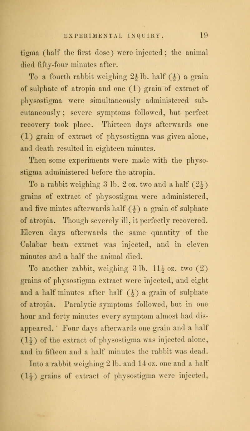 tigraa (half the first dose) were injected; the animal died fifty-four minutes after. To a fourth rabbit weighing 2|lb. half (J) a grain of suljohate of atropia and one (1) grain of extract of physostigma Avere simultaneously administered sub- cutaneously ; severe symptoms followed, but perfect recovery took place. Thirteen days afterwards one (1) grain of extract of physostigma was given alone, and death resulted in eighteen minutes. Then some experiments were made w^ith the physo- stigma administered before the atropia. To a rabbit weighing 3 lb. 2 oz. two and a half (2|) grains of extract of physostigma were administered, and five mintes afterwards half (|) a grain of sulphate of atropia. Though severely ill, it perfectly recovered. Eleven days afterwards the same quantity of the Calabar bean extract Avas injected, and in eleven minutes and a half the animal died. To another rabbit, weighing 3 lb. llj oz. two (2) grains of physostigma extract were injected, and eight and a half minutes after half (|) a grain of sulphate of atropia. Paralytic symptoms followed, but in one hour and forty minutes every symptom almost had dis- appeared. * Four days afterwards one grain and a half (1|) of the extract of physostigma was injected alone, and in fifteen and a half minutes tlie rabbit was dead. Into a rabbit weiijrhino; 2 lb. and 14 oz. one and a lialf (H) gi'ains of extract of physostigma were injected,