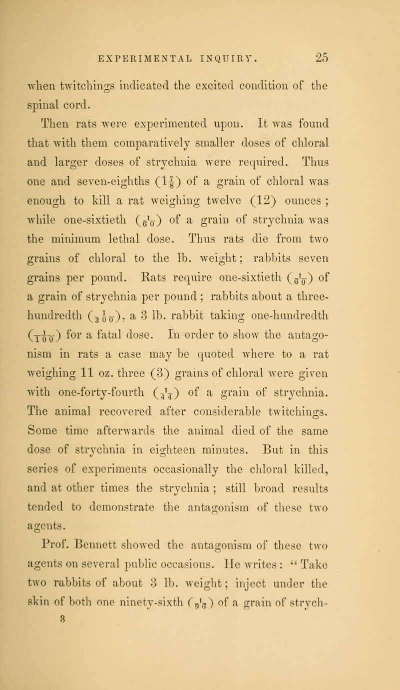 when twitchings indicated the excited condition of the spinal cord. Then rats were experimented upon. It was found that with them comparatively smaller doses of chloral and larger doses of strychnia were required. Thus one and seven-eighths (1|) of a grain of chloral was enough to kill a rat weighing twelve (12) ounces ; while one-sixtieth (eV) ^f ^ grain of strychnia was the minimum lethal dose. Thus rats die from two grains of chloral to the lb. weight; rabbits seven grains per pound. Rats require one-sixtieth (g^o) of a grain of strychnia per pound ; rabbits about a three- hundredth (300)? ^ 3 lb. rabbit taking one-hundredth (xix)') ^^^ ^ f^^^^ dose. In order to show the antago- nism in rats a case may be quoted where to a rat Aveighing 11 oz. three (3) grains of chloral were given Avith one-forty-fourth (4^) of a grain of strychnia. The animal recovered after considerable twitchings. Some time afterwards the animal died of the same dose of strychnia in eighteen minutes. But in this series of experiments occasionally the chloral killed, and at other times the strychnia ; still broad results tended to demonstrate the antagonism of these two agents. Prof. Bennett showed the antagonism of these two agents on several pubUc occasions. He writes : '' Take two rabbits of about 3 lb. weight; inject under the skin of both one ninety-sixth Tt^'^) of a grain of strych-