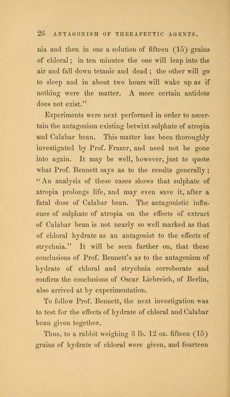 nia and then in one a solution of fifteen (16) grains of chloral; in ten minutes the one will leap into the air and fall down tetanic and dead ; the other will go to sleep and in about two hours will wake up as if nothing were the matter. A more certain antidote does not exist. Experiments were next performed in order to ascer- tain the antagonism existing betwixt sulphate of atropia and Calabar bean. This matter has been thoroughly investigated by Prof. Frazer, and need not be gone into again. It may be w^ell, however, just to quote what Prof. Bennett says as to the results generally ; '^An analysis of these cases shows that sulphate of atropia prolongs life, and may even save it, after a fatal dose of Calabar bean. The antagonistic influ- ence of sulphate of atropia on the effects of extract of Calabar bean is not nearly so well marked as that of chloral hydrate as an antagonist to the effects of strychnia. It will be seen further on, that these conclusions of Prof. Bennett's as to the antagonism of hydrate of chloral and strychnia corroborate and confirm the conclusions of Oscar Liebreich, of Berlin, also arrived at by experimentation. To follow Prof. Bennett, the next investigation was to test for the effects of hydrate of chloral and Calabar bean given together. Thus, to a rabbit weighing 3 lb. 12 oz. fifteen (15) grains of hydrate of chloral were given, and fourteen