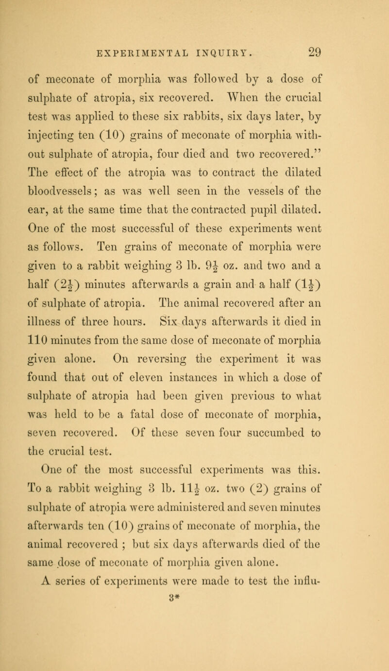 of meconate of morphia was followed by a dose of sulphate of atropia, six recovered. When the crucial test was applied to these six rabbits, six days later, by injecting ten (10) grains of meconate of morphia Avith- out sulphate of atropia, four died and two recovered. The effect of the atropia was to contract the dilated bloodvessels; as was well seen in the vessels of the ear, at the same time that the contracted pupil dilated. One of the most successful of these experiments went as folloAvs. Ten grains of meconate of morphia were given to a rabbit weighing 3 lb. 9| oz. and two and a half (2|) minutes afterwards a grain and a half (IJ) of sulphate of atropia. The animal recovered after an illness of three hours. Six days afterwards it died in 110 minutes from the same dose of meconate of morphia given alone. On reversing the experiment it was found that out of eleven instances in which a dose of sulphate of atropia had been given previous to what was held to be a fatal dose of meconate of morphia, seven recovered. Of these seven four succumbed to the crucial test. One of the most successful experiments was this. To a rabbit weighing 3 lb. 11| oz. two (2) grains of sulphate of atropia were administered and seven minutes afterwards ten (10) grains of meconate of morphia, the animal recovered ; but six days afterwards died of the same dose of meconate of morphia given alone. A series of experiments were made to test the influ- 3*