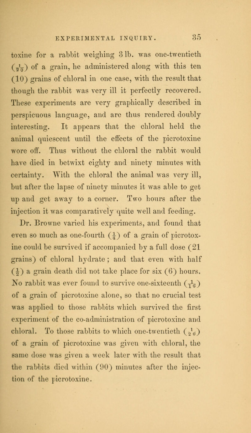 toxine for a rabbit weighing 31b. Avas one-twentieth (^i_) of a grain, he administered along with this ten (10) grains of chloral in one case, with the result that though the rabbit was very ill it perfectly recovered. These experiments are very graphically described in perspicuous language, and are thus rendered doubly interesting. It appears that the chloral held the animal quiescent until the effects of the picrotoxine wore off. Thus without the chloral the rabbit would have died in betwixt eighty and ninety minutes Avith certainty. With the chloral the animal was very ill, but after the lapse of ninety minutes it was able to get up and get away to a corner. Two hours after the injection it was comparatively quite well and feeding. Dr. Browne varied his experiments, and found that even so much as one-fourth (J) of a grain of picrotox- ine could be survived if accompanied by a full dose (21 grains) of chloral hydrate ; and that even with half (I) ^ gi'a.in death did not take place for six (6) hours. No rabbit was ever found to survive one-sixteenth (x^g) of a grain of picrotoxine alone, so that no crucial test was applied to those rabbits which survived the first experiment of the co-administration of picrotoxine and chloral. To those rabbits to which one-twentieth (t^^o) of a grain of picrotoxine was given with chloral, the same dose was given a week later Avith the result that the rabbits died within (90) minutes after the injec- tion of the ]:)icrotoxine.