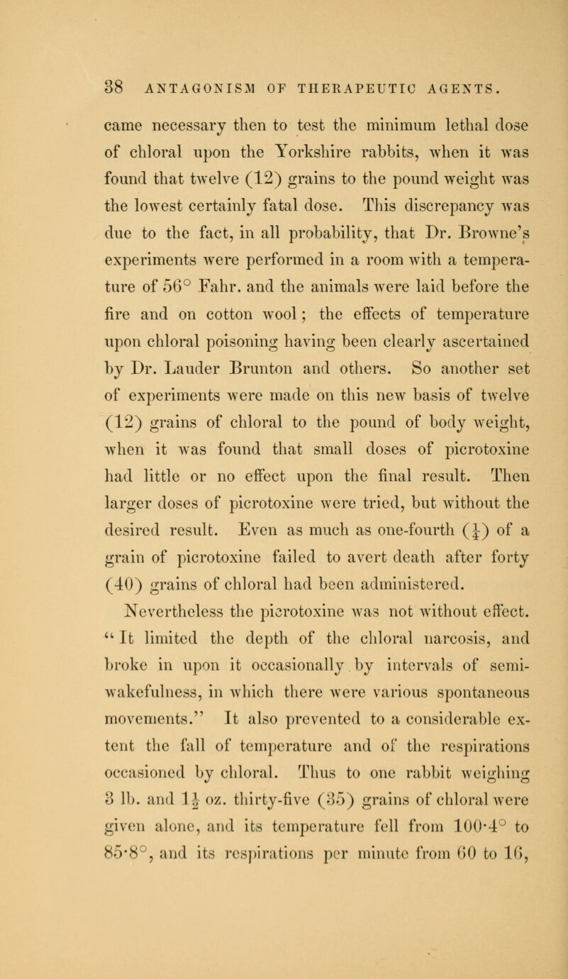 came necessary then to test the minimum lethal dose of chloral upon the Yorkshire rabbits, when it was found that twelve (12) grains to the pound weight was the lowest certainly fatal dose. This discrepancy was due to the fact, in all probability, that Dr. Browne's experiments were performed in a room with a tempera- ture of 56° Fahr. and the animals were laid before the fire and on cotton wool; the effects of temperature upon chloral poisoning having been clearly ascertained by Dr. Lauder Brunton and others. So another set of experiments were made on this new basis of twelve (12) grains of chloral to the pound of body weight, when it Avas found that small doses of picrotoxine had little or no effect upon the final result. Then larger doses of picrotoxine were tried, but without the desired result. Even as much as one-fourth (J) of a grain of picrotoxine failed to avert death after forty (40) grains of chloral had been administered. Nevertheless the picrotoxine Avas not without effect. ''It limited the depth of the chloral narcosis, and broke in upon it occasionally by intervals of semi- wakefulness, in which there were various spontaneous movements. It also prevented to a considerable ex- tent the fall of temperature and of the respirations occasioned by chloral. Thus to one rabbit weighing 3 lb. and IJ oz. thirty-five (35) grains of chloral were given alone, and its temperature fell from 100*4° to 85*8°, and its respirations per minute from 00 to IG,