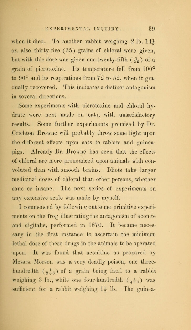 when it died. To another rabbit weighing 2 lb. 14| oz. also thirty-five (35) grains of chloral were given, but with this dose was given one-twenty-fifth (0^5) of a grain of picrotoxine. Its temperature fell from 100° to 90° and its respirations from 72 to 52, when it gra- dually recovered. This indicates a distinct antagonism in several directions. Some experiments with picrotoxine and chloral hy- drate were next made on cats, with unsatisfactory results. Some further experiments promised by Dr. Crichton Browne will probably throw some light upon the different effects upon cats to rabbits and guinea- pigs. Already Dr. Browne has seen that the effects of chloral are more pronounced upon animals with con- voluted than with smooth brains. Idiots take larger medicinal doses of chloral than other persons, whether sane or insane. The next series of experiments on any extensive scale was made by myself. I commenced by following out some primitive experi- ments on the frog illustrating the antagonism of aconite and digitalis, performed in 1870. It became neces- sary in the first instance to ascertain the minimum lethal dose of these drugs in the animals to be operated upon. It was found that aconitine as prepared by Messrs. Morson was a very deadly poison, one three- hundredth (3i(^) of a grain being fatal to a rabbit Aveighing 3 lb., while one four-hundredth (^^ro) ^^'^^^ sufficient for a rabbit weighing 1| lb. The guinea-