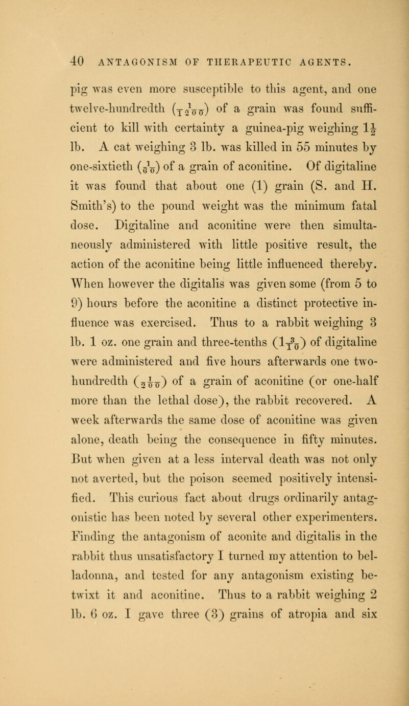 pig was even more susceptible to this agent, and one twelve-hundredth (x^^ott) ^f ^ grain was found suffi- cient to kill with certainty a guinea-pig weighing IJ lb. A cat weighing 3 lb. w^as killed in 55 minutes by one-sixtieth (g^^) ^^ ^ grain of aconitine. Of digitaline it w^as found that about one (1) grain (S. and H. Smith's) to the pound weight was the minimum fatal dose. Diritaline and aconitine were then simulta- neously administered with little positive result, the action of the aconitine being little influenced thereby. When however the digitalis was given some (from 5 to 9) hours before the aconitine a distinct protective in- fluence was exercised. Thus to a rabbit weighing 3 lb. 1 oz. one grain and three-tenths (Ij^o) ^^ digitaline were administered and five hours afterwards one two- hundredth (o^if) ^f ^ grain of aconitine (or one-half more than the lethal dose), the rabbit recovered. A week afterwards the same dose of aconitine was given alone, death being the consequence in fifty minutes. But when given at a less interval death was not only not averted, but the poison seemed positively intensi- fied. This curious fact about drugs ordinarily antag- onistic has been noted by several other experimenters. Finding the antagonism of aconite and digitalis in the rabbit thus unsatisfactory I turned my attention to bel- ladonna, and tested for any antagonism existing be- twixt it and aconitine. Thus to a rabbit weighing 2 lb. 6 oz. I gave three (3) grains of atropia and six