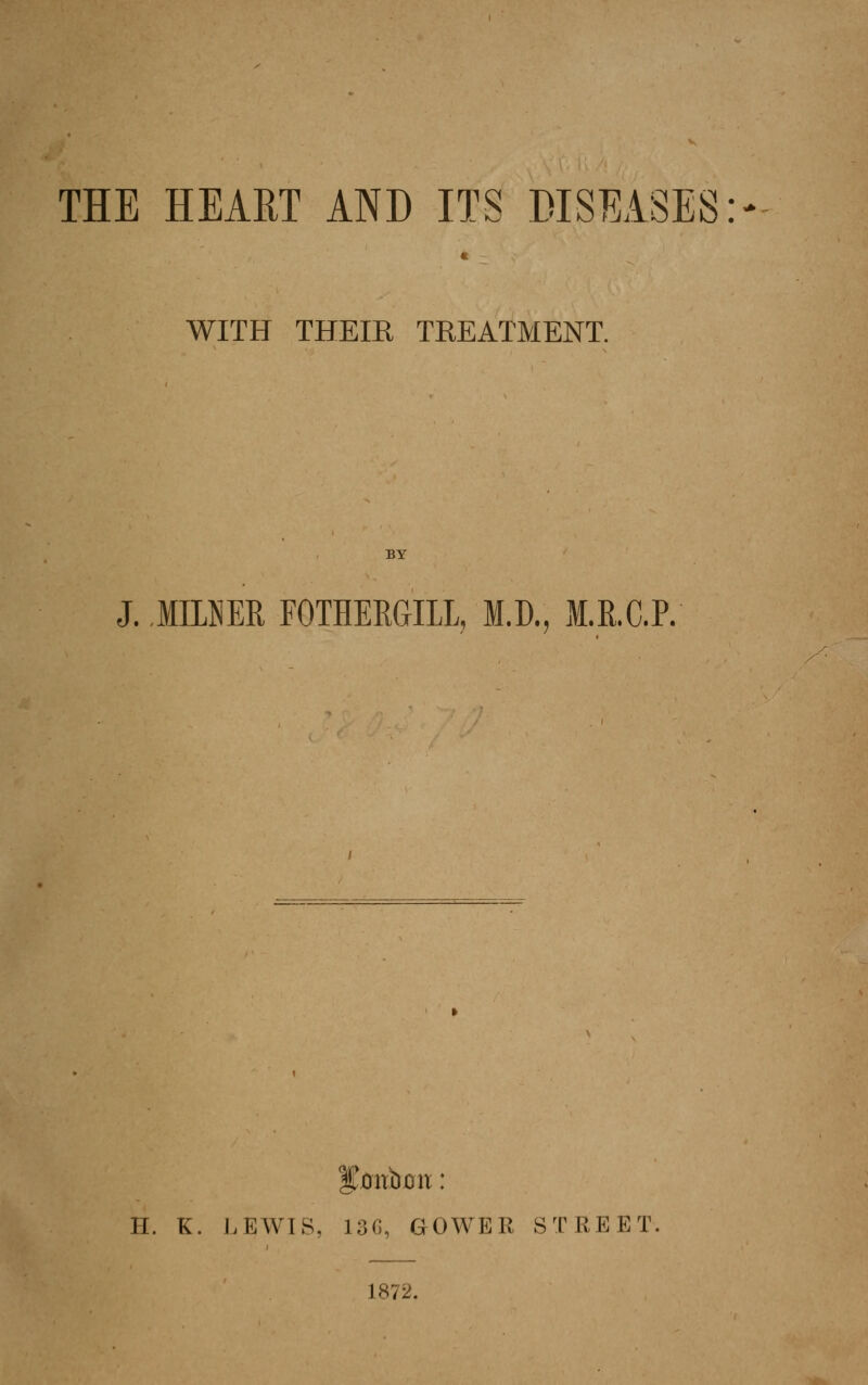 THE HEAET AND ITS DISEASES- WITH THEIR TREATMENT. BY J. .mum FOTHERGILL, M.D., M.R.C.P. H. K. LEWIS, 13C, GOWER STREET, 1872.