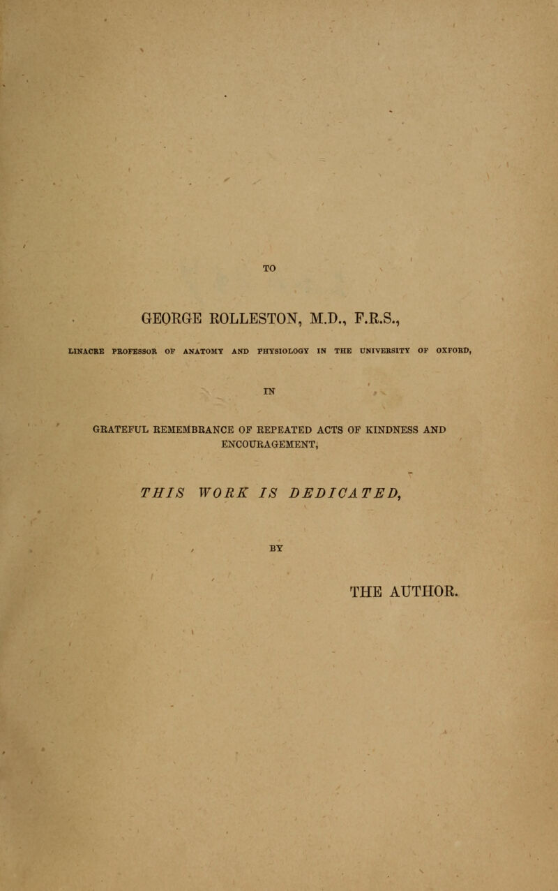 TO GEORGE ROLLESTON, M.D., F.R.S., LIMAORE PE0FES30K OP ANATOMY AND PHYSIOLOGY IN THE UNIVERSITY OF OXFOKD, IN GRATEFUL REMEMBRANCE OF REPEATED ACTS OF KINDNESS AND ENCOURAGEMENT, THIS WORK IS DEDICATED, BY THE AUTHOR.