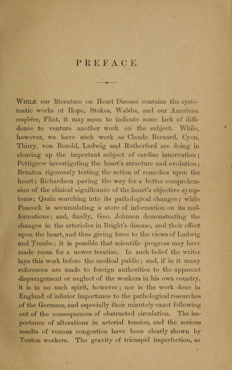 PREFACE. While our literature on Heart Disease contains the syste- matic works ot Hope, Stokes, Walslie, and our American confrere, Flint, it may sqem to indicate some lack of diffi- dence to venture another work on the subject. While, however, we have such work as Claude Bernard, Cyon, Thirry, von Bezold, Ludwig and Rutherford are doing in clearing up the important subject of cardiac innervation; Pettigrew investigating the heart's structure and evolution; Brunton rigorously testing the action of remedies upon the heart; Richardson pa^'ing the way for a better comprehen- sion of the clinical significance of the heart's objective symp- toms ; Quain searching into its pathological changes ; while Peacock is accumulating a store of information on its mal- formations ; and, finally, Geo. Johnson demonstrating the changes in the arterioles in Bright's disease, and then effect upon the heart, and thus giving force to the views of Ludwig and Traube; it is possible that scientific progress may have made room for a newer treatise. In such belief the writer lays this work before the medical public ; and, if in it many references are made to foreign authorities to the apparent disparagement or neglect of the workers in his own country, it is m no such spirit, however; nor is the work done in England of inferior importance to the pathological researches of the Germans, and especially their minutely exact following out of the consequences of obstructed circulation. The im- portance of alterations in arterial tension, and the serious results of venous congestion have been clearly shown by Teuton workers. The gravity of tricuspid imperfection, as