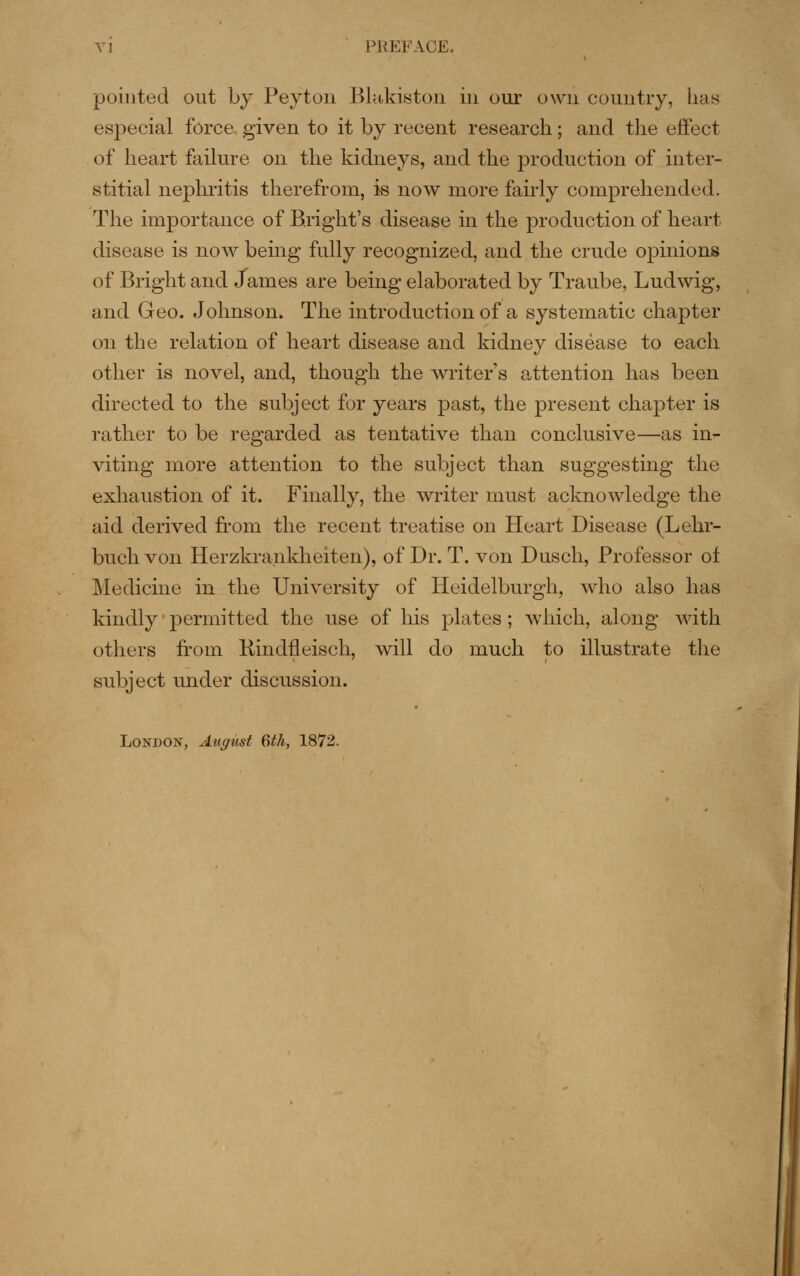 pointed out by Peyton Blakiston in our own country, has especial force, given to it by recent research; and the effect of heart failure on the kidneys, and the production of inter- stitial nephritis therefrom, is now more fairly comprehended. The importance of B.right's disease in the production of heart disease is now being fully recognized, and the crude opinions of Bright and James are being elaborated by Traube, Ludwig, and Geo. Johnson. The introduction of a systematic chapter on the relation of heart disease and kidney disease to each other is novel, and, though the writer s attention has been directed to the subject for years past, the present chapter is rather to be regarded as tentative than conclusive—as in- viting more attention to the subject than suggesting the exhaustion of it. Finally, the writer must acknowledge the aid derived from the recent treatise on Heart Disease (Lehr- buch von Herzkrankheiten), of Dr. T. von Dusch, Professor of Medicine in the University of Heidelburgh, who also has kindly permitted the use of his plates; which, along with others from Hindfleisch, will do much to illustrate tlie subject under discussion. London, August 6th, 1872. I
