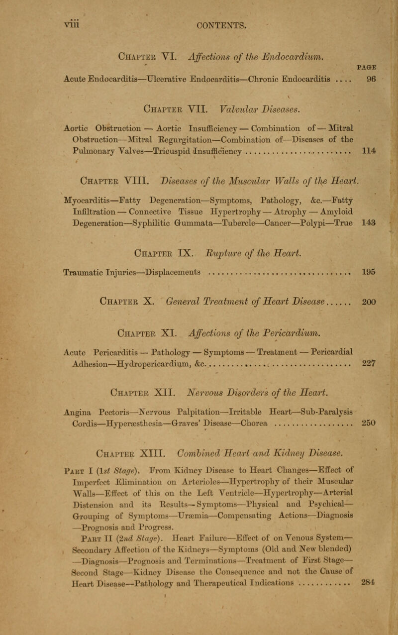 Vlll CONTENTS. Chapter YI. Affections of the Endocardium. PAGE Acute Endocarditis—Ulcerative Endocarditis—Chronic Endocarditis .... 96 Chapter VII. Valvular Diseases. Aortic Obstruction —- Aortic Insufficiency — Combination of — Mitral Obstruction—Mitral Eegurgitation—Combination of—Diseases of the Pulmonary Valves—Tricuspid Insufficiency , 114 Chapter YIII. Diseases of the Muscular Walls of tl}£, Heart. Myocarditis—Fatty Degeneration—Symptoms, Pathology, &c.—Fatty Infiltration — Connective Tissue Hypertrophy — Atrophy — Amyloid Degeneration—Syphilitic G-ummata—Tubercle—Cancer—Polypi—True 143 Chapter IX. Rupture of the Heart. Traumatic Injuries—Displacements » 195 Chapter X. General Treatment of Heart Disease 200 Chapter XI. Affections of the Pericardium. Acute Pericarditis — Pathology — Symptoms — Treatment — Pericardial Adhesion—Hydropericardium, &c , 227 Chapter XII. Nervous Disorders of the Heart. Angina Pectoris—Nervous Palpitation—Irritable Heart—Sub-Paralysis Cordis—Hyperajsthesia—Graves' Disease—Chorea 250 Chapter XIII. Combined Heart and Kidney Disease. Part I (1*^ Stage), From Kidney Disease to Heart Changes—Effect of Imperfect Elimination on Arterioles—Hypertrophy of their Muscular Walls—Effect of this on the Left Ventricle—Hypertrophy—Arterial Distension and its Eesults—Symptoms—Physical and Psychical— Grouping of Symptoms—Urffimia—Compensating Actions—Diagnosis —Prognosis and Progress. Part II {2nd Stage). Heart Failure—Effect of on Venous System— Secondary Affection of the Kidneys—Symptoms (Old and New blended) —Diagnosis—Prognosis and Terminations—Treatment of First Stage— Second Stage—Kidney Disease tlie Consequence and not the Cause of Heart Disease—Pathology and Therapeutical Indications 284
