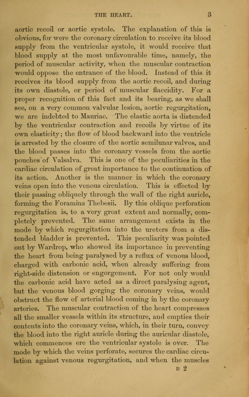 aortic recoil or aortic systole. The explanation of this is obvious, for were the coronary circulation to receive its blood supply from the ventricular systole, it would receive that blood supply at the most unfavourable time, namely, the period of muscular activity, when the muscular contraction would oppose the entrance of the blood. Instead of this it receives its blood supply from the aortic recoil, and during its own diastole, or period of muscular flaccidity. For a proper recognition of this fact and its bearing, as we shall see, on a very common valvular lesion, aortic regurgitation, we are indebted to Mauriac. The elastic aorta is distended by the ventricular contraction and recoils by virtue of its own elasticity; the flow of blood backward into the ventricle is arrested by the closure of the aortic semilunar valves, and the blood passes into the coronary vessels from the aortic pouches of Valsalva. This is one of the peculiarities in the cardiac circulation of great importance to the continuation of its action. Another is the manner in which the coronary veins open into the venous circulation. This is effected by their passing obliquely through the wall of the right auricle, forming the Foramina Thebesii. By this oblique perforation regurgitation is, to a very great extent and normally, com- pletely prevented. The same arrangement exists in the mode by which regurgitation into the ureters from a dis- tended bladder is prevented. This peculiarity was pointed out by Wardrop, who showed its importance in preventing the heart from being paralysed by a reflux of venous blood, charged with carbonic acid, when already suffering from right-side distension or engorgement. For not only would the carbonic acid have acted as a direct paralysing agent, but the venous blood gorging the coronary veins, would obstruct the flow of arterial blood coming in by the coronary arteries. The muscular contraction of the heart compresses all the smaller vessels within its structure, and empties their contents into the coronary veins, which, in their turn, convey the blood into the right auricle during the auricular diastole, which commences ere the ventricular systole is over. The mode by which the veins perforate, secures the cardiac circu- lation against venous regurgitation, and when the muscles B 2