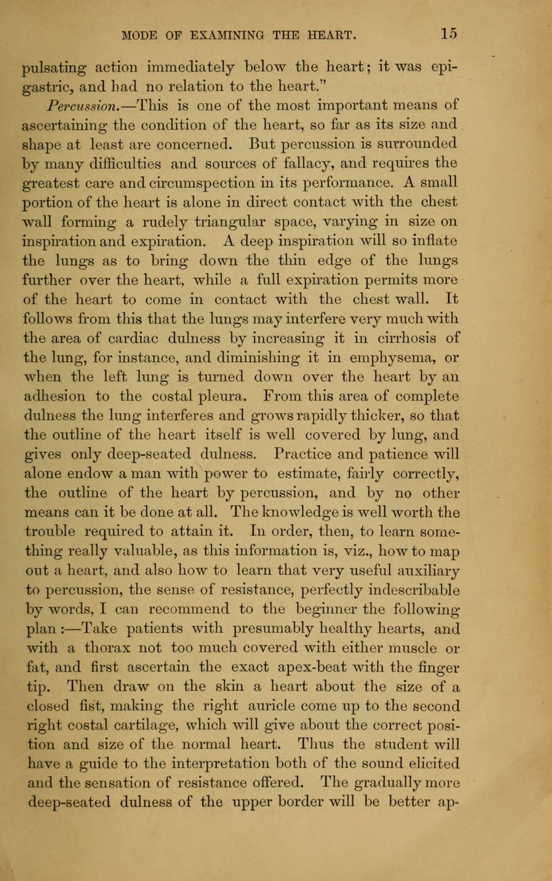 pulsating action immediately below the heart; it was epi- gastric, and had no relation to the heart. Percussion.—This is one of the most important means of ascertaining the condition of the heart, so far as its size and shape at least are concerned. But percussion is surrounded by many difficulties and sources of fallacy, and requires the greatest care and circumspection in its performance. A small portion of the heart is alone in direct contact ivith the chest wall forming a rudely triangular space, varying in size on inspiration and expiration. A deep inspiration will so inflate the lungs as to bring down the thin edge of the lungs further over the heart, while a full expu'ation permits more of the heart to come in contact with the chest wall. It follows from this that the lungs may interfere very much with the area of cardiac dulness by increasing it in cirrhosis of the lung, for instance, and diminishing it in emphysema, or when the left lung is turned down over the heart by an adhesion to the costal pleura. From this area of complete dulness the lung interferes and grows rapidly thicker, so that the outline of the heart itself is well covered by lung, and gives only deep-seated dulness. Practice and patience will alone endow a man with power to estimate, fairly correctly, the outline of the heart by percussion, and by no other means can it be done at all. The knowledge is well worth the trouble required to attain it. In order, then, to learn some- thing really valuable, as this information is, viz., how to map out a heart, and also how to learn that very useful auxiliary to percussion, the sense of resistance, perfectly indescribable by words, I can recommend to the beginner the following plan :—Take patients with presumably healthy hearts, and with a thorax not too much covered with either muscle or fat, and first ascertain the exact apex-beat with the finger tip. Then draw on the skin a heart about the size of a closed fist, making the right auricle come up to the second right costal cartilage, which will give about the correct posi- tion and size of the normal heart. Thus the student will have a guide to the interpretation both of the sound elicited and the sensation of resistance oflered. The gradually more deep-seated dulness of the upper border will be better ap-