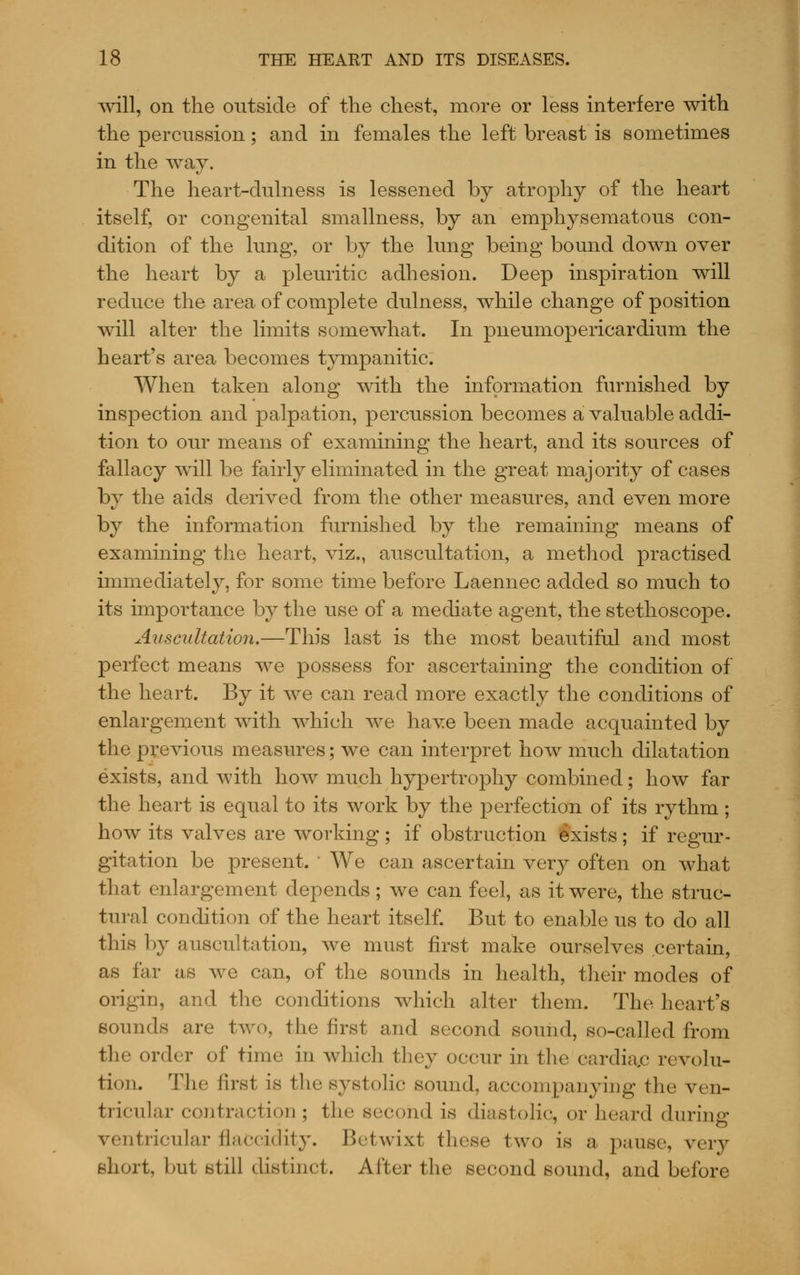 will, on the outside of the chest, more or less interfere with the percussion; and in females the left breast is sometimes in the way. The heart-dulness is lessened by atrophy of the heart itself, or congenital smallness, by an emphysematous con- dition of the lung, or by the lung being bound down over the heart by a pleuritic adhesion. Deep inspiration will reduce the area of complete dulness, while change of position will alter the limits somewhat. In pneumopericardium the heart's area becomes tympanitic. When taken along with the information furnished by inspection and palpation, percussion becomes a valuable addi- tion to our means of examining the heart, and its sources of fallacy will be fairly eliminated in the great majority of cases by the aids derived from the other measures, and even more by the information furnished by the remaining means of examining the heart, viz., auscultation, a method practised immediately, for some time before Laennec added so much to its importance by the use of a mediate agent, the stethoscope. Auscultatio7i.—This last is the most beautiful and most perfect means we possess for ascertaining the condition of the heart. By it we can read more exactly the conditions of enlargement with which we have been made acquainted by the previous measures; we can interpret how much dilatation exists, and with how much hypertrophy combined; how far the heart is equal to its work by the perfection of its rythm; how its valves are working ; if obstruction Exists ; if regur- gitation be present.  We can ascertain very often on what that enlargement depends ; we can feel, as it were, the struc- tural condition of the heart itself. But to enable us to do all this by auscultation, we must first make ourselves certain, as far as we can, of the sounds in health, their modes of origin, and the conditions which alter them. The heart's sounds are two, the first and second sound, so-called from the order of time in which they occur in the cardiac revolu- tion. The first is the systolic sound, accompanying the ven- tricular contraction ; the second is diastolic, or heard during ventricular flaccidity. Betwixt these two is a pause, very short, but still distinct. After the second sound, and before