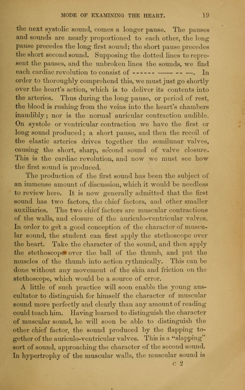 the next systolic sound, comes a longer pause. The pauses and sounds are nearly proportioned to each other, the long pause precedes the long first sound; the short pause precedes the short second sound. Supposing the dotted lines to repre- sent the pauses, and the unbroken lines the sounds, we find each cardiac revolution to consist of - - . In order to thoroughly comprehend this, we must just go shortly over the heart's action, which is to deliver its contents into the arteries. Thus during the long pause, or period of rest, the blood is rushing from the veins into the heart's chambers inaudibly; nor is the normal auricular contraction audible. On systole or ventricular contraction we have the first or long sound produced; a short pause, and then the recoil of the elastic arteries drives together the semilunar valves, causing the short, sharp, second sound of valve closure. This is the cardiac revolution, and now we must see how the first sound is produced. The production of the first sound has been the subject of an immense amount of discussion, which it would be needless to review here. It is now generally admitted that the first sound has two factors, the chief factors, and other smaller auxiliaries. The two chief factors are muscular contractions of the walls, and closure of the auriculo-ventricular valves. In order to get a good conception of the character of muscu- lar sound, the student can first apply the stethoscope over the heart. Take the character of the sound, and then apply the stethoscopes over the ball of the thumb, and put the muscles of the thumb into action rythmically. This can be done without any movement of the skin and friction on the stethoscope, which would be a source of error. A little of such practice will soon enable the young aus- cultator to distinguish for himself the character of muscular sound more perfectly and clearly than any amount of reading could teach him. Having learned to distinguish the character of muscular sound, he will soon be able to distinguish the other chief factor, the sound produced by the flapping to- gether of the auriculo-ventricular valves. This is a slapping sort of sound, approaching the character of the second sound. In hypertrophy of the muscular walls, the muscular sound is . c 2