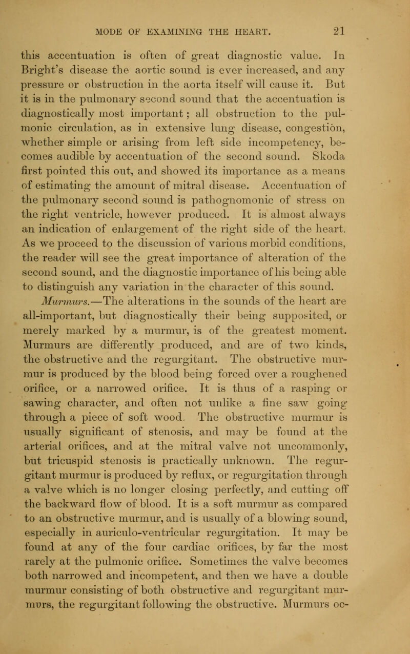 this accentuation is often of great diagnostic value. In Bright's disease the aortic sound is ever increased, and any pressure or obstruction in the aorta itself will cause it. But it is in the pulmonary second sound that the accentuation is diagnostically most important; all obstruction to the pul- monic circulation, as in extensive lung disease, congestion, whether simple or arising from left side incompetency, be- comes audible by accentuation of the second sound. Skoda first pointed this out, and showed its importance as a means of estimating the amount of mitral disease. Accentuation of the pulmonary second sound is pathognomonic of stress on the right ventricle, however produced. It is almost always an indication of enlargement of the right side of the heart. As we proceed to the discussion of various morbid conditions, the reader will see the great importance of alteration of the second sound, and the diagnostic importance of his being able to distinguish any variation in the character of this sound. Murmurs.—The alterations in the sounds of the heart are all-important, but diagnostically their being supposited, or merely marked by a murmur, is of the greatest moment. Murmurs are differently produced, and are of two kinds, the obstructive and the regurgitant. The obstructive mur- mur is produced by the blood being forced over a roughened orifice, or a narrowed orifice. It is thus of a rasping or sawing character, and often not uidike a fine saw going through a piece of soft wood. The obstructive murmur is usually significant of stenosis, and may be found at the arterial orifices, and at the mitral valve not uncommonly, but tricuspid stenosis is practically unknown. The regur- gitant murmur is produced by reflux, or regurgitation through a valve which is no longer closing perfectly, and cutting off the backward flow of blood. It is a soft murmur as compared to an obstructive murmur, and is usually of a blowing sound, especially in auriculo-ventricular regurgitation. It may be found at any of the four cardiac orifices, by far the most rarely at the pulmonic orifice. Sometimes the valve becomes both narrowed and incompetent, and then we have a double murmur consisting of both obstructive and regurgitant mur- murs, the regurgitant following the obstructive. Murmurs oc-