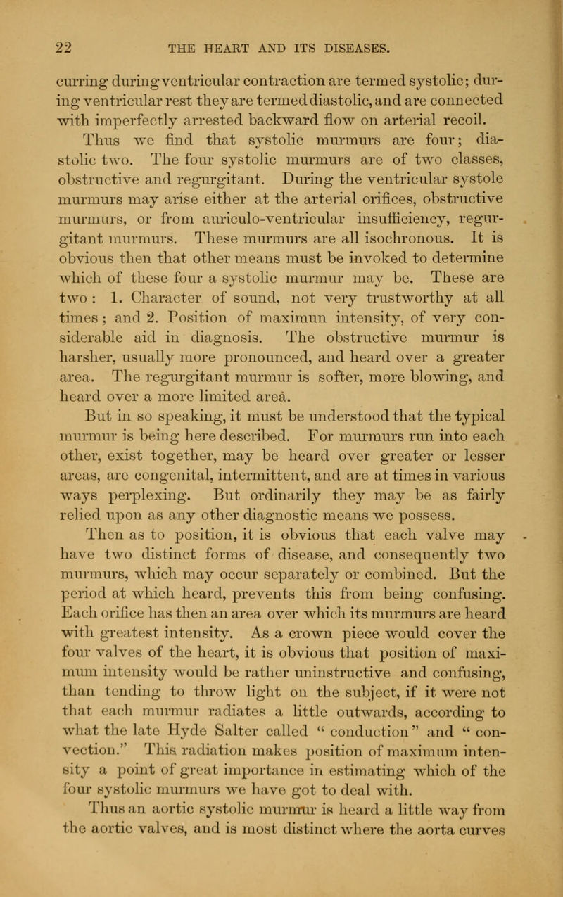 curring during ventricular contraction are termed systolic; dur- ing ventricular rest they are termed diastolic, and are connected with imperfectly arrested backward flow on arterial recoil. Thus we find that systolic murmurs are four; dia- stolic two. The four systolic murmurs are of two classes, obstructive and regurgitant. During the ventricular systole murmurs may arise either at the arterial orifices, obstructive murmurs, or from auriculo-ventricular insufficiency, regur- gitant murmurs. These murmurs are all isochronous. It is obvious then that other means must be invoked to determine which of these four a systolic murmur may be. These are two : 1. Character of sound, not very trustworthy at all times ; and 2. Position of maximun intensity, of very con- siderable aid in diagnosis. The obstructive murmur is harsher, usually more pronounced, and heard over a greater area. The regurgitant murmur is softer, more blowing, and heard over a more limited area. But in so speaking, it must be understood that the typical murmur is being here described. For murmurs run into each other, exist together, may be heard over greater or lesser areas, are congenital, intermittent, and are at times in various ways perplexing. But ordinarily they may be as fairly relied upon as any other diagnostic means we possess. Then as to position, it is obvious that each valve may have two distinct forms of disease, and consequently two murmurs, which may occur separately or combined. But the period at which heard, prevents this from being confusing. Each orifice has then an area over which its murmurs are heard with greatest intensity. As a crown piece would cover the four valves of the heart, it is obvious that position of maxi- mum intensity would be rather uninstructive and confusing, than tending to throw light on the subject, if it were not that each murmur radiates a little outwards, according to what the late Hyde Salter called  conduction and  con- vection. This radiation makes position of maximum inten- sity a point of great importance in estimating which of the four systolic murmurs we have got to deal with. Thus an aortic systolic murnrur is heard a little way from the aortic valves, and is most distinct where the aorta curves
