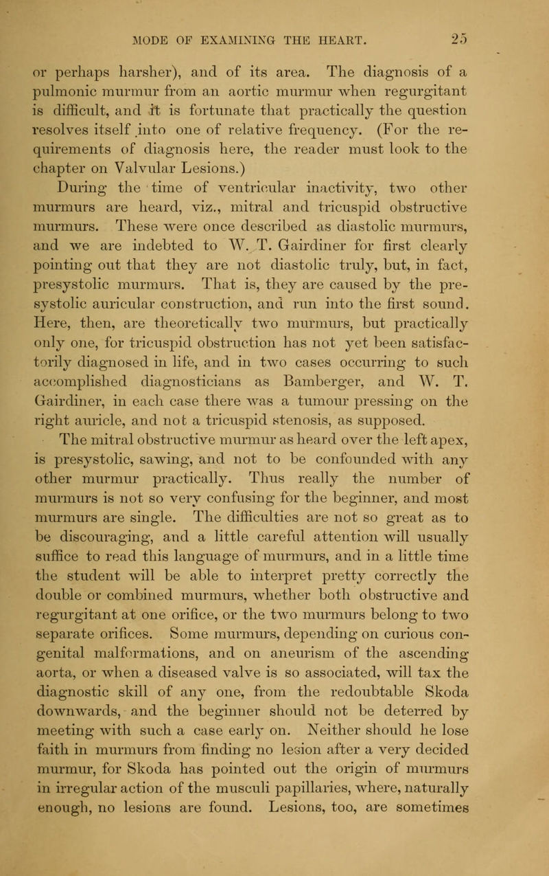 or perhaps harsher), and of its area. The diagnosis of a pulmonic murmur from an aortic murmur when regurgitant is difficult, and it is fortunate that practically the question resolves itself into one of relative frequency. (For the re- quirements of diagnosis here, the reader must look to the chapter on Valvular Lesions.) During the time of ventricular inactivity, two other murmurs are heard, viz., mitral and tricuspid obstructive murmurs. These were once described as diastolic murmurs, and we are indebted to W. T. Gairdiner for first clearly pointing out that they are not diastolic truly, but, in fact, presystolic murmurs. That is, they are caused by the pre- systolic auricular construction, and run into the first sound. Here, then, are theoretically two murmurs, but practically only one, for tricuspid obstruction has not yet been satisfac- torily diagnosed in life, and in two cases occurring to such accomplished diagnosticians as Bamberger, and W. T. Gairdiner, in each case there was a tumour pressing on the right aiuicle, and not a tricuspid stenosis, as supposed. The mitral obstructive murmur as heard over the left apex, is presystolic, sawing, and not to be confounded with any other murmur practically. Thus really the number of murmurs is not so very confusing for the beginner, and most murmurs are single. The difficulties are not so great as to be discouraging, and a little careful attention will usually suffice to read this language of murmurs, and in a little time the student will be able to interpret pretty correctly the double or combined murmurs, whether both obstructive and regurgitant at one orifice, or the two murmurs belong to two separate orifices. Some murmurs, depending on curious con- genital malformations, and on aneurism of the ascending aorta, or when a diseased valve is so associated, will tax the diagnostic skill of any one, from the redoubtable Skoda downwards, and the beginner should not be deterred by meeting with such a case early on. Neither should he lose faith in murmurs from finding no lesion after a very decided murmur, for Skoda has pointed out the origin of murmurs in irregular action of the musculi papillaries, where, naturally enough, no lesions are found. Lesions, too, are sometimes