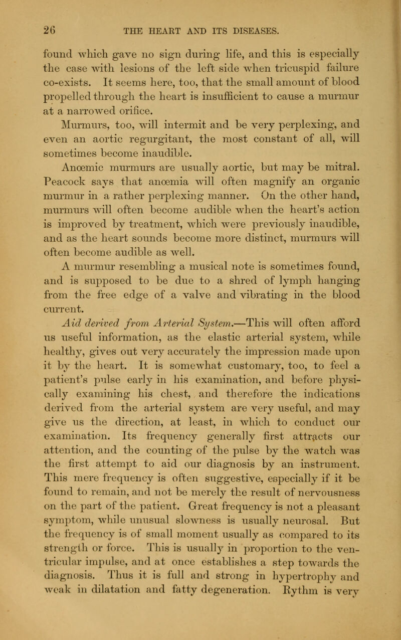 found which gave no sign during Hfe, and this is especially the case with lesions of the left side when tricuspid failure co-exists. It seems here, too, that the small amount of blood propelled through the heart is insufficient to cause a murmur at a narrowed orifice. Murmurs, too, will intermit and be very perplexing, and even an aortic regurgitant, the most constant of all, will sometimes become inaudible. Anoemic murmurs are usually aortic, but may be mitral. Peacock says that anoemia will often magnify an organic murmur in a rather perplexing manner. On the other hand, murmui's will often become audible when the heart's action is improved by treatment, which were previously inaudible, and as the heart sounds become more distinct, murmurs will often become audible as well. A murmur resembling a musical note is sometimes found, and is supposed to be due to a shred of lymph hanging from the free edge of a valve and vibrating in the blood current. Aid derived from Ao^terial System.—This will often afford us useful information, as the elastic arterial system, while healthy, gives out very accurately the impression made upon it by the heart. It is somewhat customary, too, to feel a patient's pulse early in his examination, and before physi- cally examining his chest, and therefore the indications derived from the arterial system are very useful, and may give us the direction, at least, in which to conduct our examination. Its frequency generally first attr^-cts our attention, and the counting of the pulse by the watch was the first attempt to aid our diagnosis by an instrument. This mere frequency is often suggestive, especially if it be found to remain, and not be merely the result of nervousness on the part of the patient. Great frequency is not a pleasant symptom, while unusual slowness is usually neurosal. But the frequency is of small moment usually as compared to its strength or force. This is usually in proportion to the ven- tricular impulse, and at once establishes a step towards the diagnosis. Thus it is full and strong in hypertrophy and weak in dilatation and fatty degeneration. Rythm is very