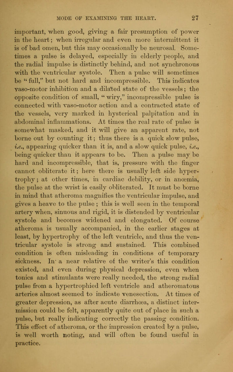 important, when good, giving a fair presumption of power in the heart; when irregular and even more intermittent it is of bad omen, but this may occasionally be neurosal. Some- times a pulse is delayed, especially in elderly people, and the radial impulse is distinctly behind, and not synchronous with the ventricular systole. Then a pulse will sometimes be '' full, but not hard and incompressible. This indicates vaso-motor inhibition and a dilated state of the vessels; the opposite condition of small,  wiry, incompressible pulse is connected with vaso-motor action and a contracted state of the vessels, very marked in hysterical palpitation and in abdominal inflammations. At times the real rate of pulse is somewhat masked, and it will give an apparent rate, not borne out by counting it; thus there is a quick slow pulse, ^.^., appearing quicker than it is, and a slow quick pulse, i.e., being quicker than it appears to be. Then a pulse may be hard and incompressible, that is, pressure with the finger cannot obliterate it; here there is usually left side hyper- trophy ; at other times, in cardiac debility, or in anoemia, the pulse at the wrist is easily obliterated. It must be borne in mind that atheroma magnifies the ventricular impulse, and gives a heave to the pulse ; this is well seen in the temporal artery when, sinuous and rigid, it is distended by ventricular systole and becomes widened and elongated. Of course atheroma is usually accompanied, in the earlier stages at least, by hypertrophy of the left ventricle, and thus the ven- tricular systole is strong and sustained. This combined condition is often misleading in conditions of temporary sickness. In' a near relative of the writer's this condition existed, and even during physical depression, even when tonics and stimulants were really needed, the strong radial pulse from a hypertrophied left ventricle and atheromatous arteries almost seemed to indicate venesection. At times of greater depression, as after acute diarrhoea, a distinct inter- mission could be felt, apparently quite out of place in such a pulse, but really indicating correctly the passing condition. This effect of atheroma, or the impression created by a pulse, is well worth noting, and will often be found useful in practice.