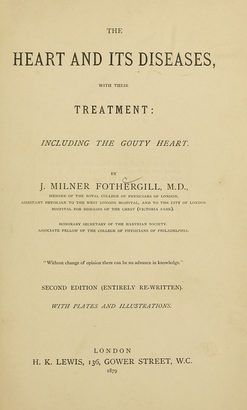 THE HEART AND ITS DISEASES, WITH THEIR TREATMENT INCLUDING THE GOUTY HEART. J. MILNER FOTHERGILL, M.D., MEMBER OF THE ROYAL COLLEGE OF PHYSICIANS OF LONDON. ASSISTANT PHYSICIAN TO THE WEST LONDON HOSPITAL, AND TO THE CITY OF LONDON HOSPITAL FOR DISEASES OF THE CHEST (VICTORIA PARK). HONORARY SECRETARY OF THE HARVEIAN SOCIETY. ASSOCIATE FELLOW OF THE COLLEGE OF PHYSICIANS OF PHILADELPHIA. Without change of opinion there can be no advance in knowledge. SECOND EDITION (ENTIRELY RE-WRITTEN). WITH PLATES AND ILLUSTRATIONS. LONDON H. K. LEWIS, 136, GOWER STREET, W.C. 1879