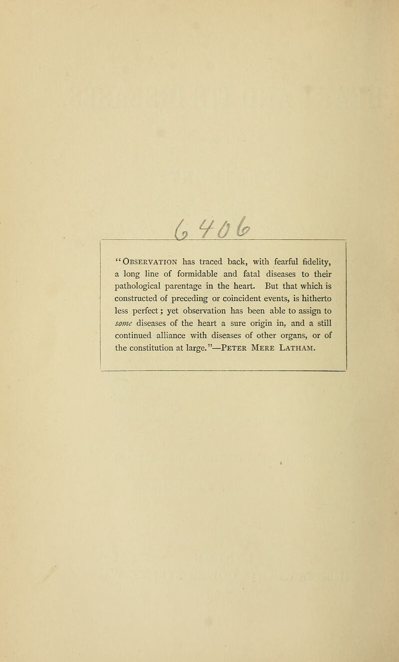 a 9o(? Observation has traced back, with fearful fidelity, a long line of formidable and fatal diseases to their pathological parentage in the heart. But that which is constructed of preceding or coincident events, is hitherto less perfect; yet observation has been able to assign to some diseases of the heart a sure origin in, and a still continued alliance with diseases of other organs, or of the constitution at large.—Peter Mere Latham.