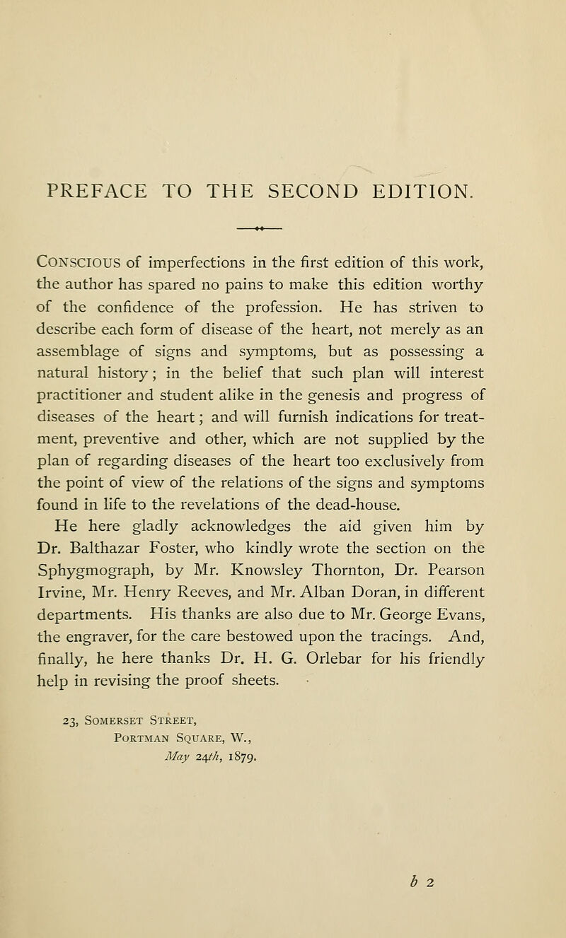 CONSCIOUS of imperfections in the first edition of this work, the author has spared no pains to make this edition worthy of the confidence of the profession. He has striven to describe each form of disease of the heart, not merely as an assemblage of signs and symptoms, but as possessing a natural history; in the belief that such plan will interest practitioner and student alike in the genesis and progress of diseases of the heart; and will furnish indications for treat- ment, preventive and other, which are not supplied by the plan of regarding diseases of the heart too exclusively from the point of view of the relations of the signs and symptoms found in life to the revelations of the dead-house. He here gladly acknowledges the aid given him by Dr. Balthazar Foster, who kindly wrote the section on the Sphygmograph, by Mr. Knowsley Thornton, Dr. Pearson Irvine, Mr. Henry Reeves, and Mr. Alban Doran, in different departments. His thanks are also due to Mr. George Evans, the engraver, for the care bestowed upon the tracings. And, finally, he here thanks Dr. H. G. Orlebar for his friendly help in revising the proof sheets. 23, Somerset Street, Portman Square, W., May 24//Z, 1S79. b 2